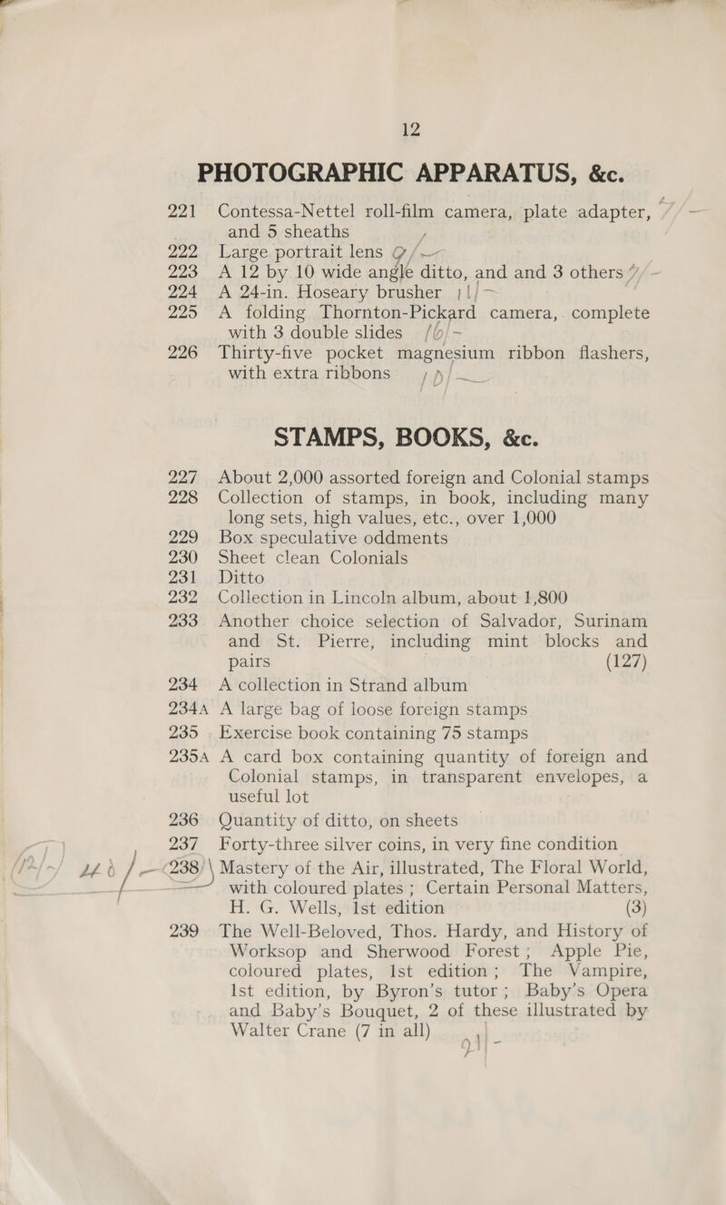 PHOTOGRAPHIC APPARATUS, &amp;c. 221 Contessa-Nettel roll-film camera, plate adapter, and 5 sheaths 222 Large portrait lens @, 223. A 12 by 10 wide angle ante, and. and 3 others ” 224 A 24-in. Hoseary brusher ||! 225 A folding Thornton- Eee camera,. complete with 3 double slides /(p/- 226 Thirty-five pocket magnesium ribbon flashers, with extra ribbons STAMPS, BOOKS, &amp;c. 227 About 2,000 assorted foreign and Colonial stamps 228 Collection of stamps, in book, including many long sets, high values, etc., over 1,000 229 Box speculative oddments 230 Sheet clean Colonials 231.,; Ditto 232 Collection in Lincoln album, about 1,800 233 Another choice selection of Salvador, Surinam and «St; ‘Pierre, including mint blocks and pairs (127) 234 A collection in Strand album 234A A large bag of loose foreign stamps 235 . Exercise book containing 75 stamps 2354 A card box containing quantity of foreign and Colonial stamps, in transparent envelopes, a useful lot 236 Quantity of ditto, on sheets 237 Forty-three silver coins, in very fine condition 2387 Mastery of the Air, illustrated, The Floral World, = with coloured plates ; Certain Personal Matters, H. G. Wells, Ist edition (3) 239 The Well-Beloved, Thos. Hardy, and History of Worksop and Sherwood Forest; Apple Pie, coloured plates, Ist edition; The Vampire, Ist edition, by Byron’s tutor; Baby’s Opera and Baby’s Bouquet, 2 of these illustrated by Walter Crane (7 in all). y} 1]