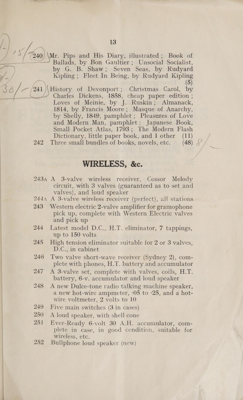 Ballads, by Bon Gaultier; Unsocial Socialist, by 2GeiB: iSham : Seven. Seas, by Rudyard Kipling ; Fleet In Being, by Rudyard Kipling (5)  Charles Dickens, 1858, cheap paper edition ; Loves of Meinie, by J. Ruskin; Almanack, 1814, by Francis Moore ;. Masque of Anarchy, by Shelly, 1849, pamphlet ; Pleasures of Love and Modern Man, pamphlet; Japanese Book, Small Pocket Atlas, 1793; The Modern Flash Dictionary, little paper book, and 1 other (11) WIRELESS, &amp;c. 2434 A 3-valve wireless receiver, Cossor Melody circuit, with 3 valves (guaranteed as to set and valves), and loud speaker 2444 A 3-valve wireless receiver (perfect), all stations 243 Western electric 2-valve amplifier for gramophone pick up, complete with Western Electric valves and pick up 244 Latest model D.C., H.T. eliminator, 7 tappings, up to 150 volts 245 High tension eliminator suitable for 2 or 3 valves, D.C., in cabinet 246 Two valve short-wave receiver (Sydney 2), com- plete with phones, H.T. battery and accumulator 247 A 3-valve set, complete with valves, coils, H.T. battery, 6-v. accumulator and loud speaker 248 A new Dulce-tone radio talking machine speaker, a new hot-wire ampmeter, -05 to -25, and a hot- wire voltmeter, 2 volts to 10 249 Five main switches (3 in cases) 250 A loud speaker, with shell cone 251 Ever-Ready 6-volt 30 A.H. accumulator, com- plete in case, in good condition, suitable for wireless, etc. 2 Bullphone loud speaker (new)