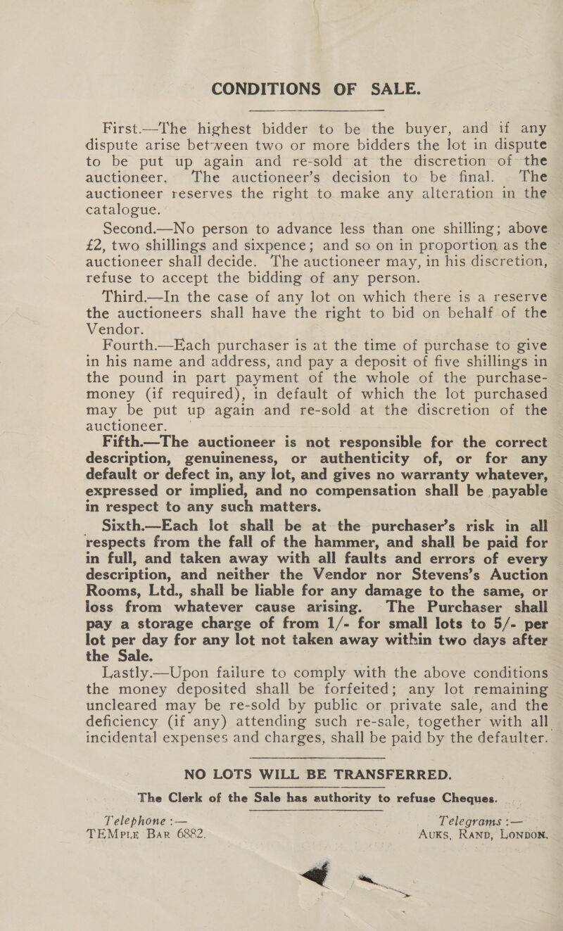 CONDITIONS OF SALE. First—The highest bidder to be the buyer, and if any dispute arise between two or more bidders the lot in dispute to be put up again and re-sold at the discretion of the auctioneer, The auctioneer’s decision to be final. The auctioneer reserves the right to make any alteration in the catalogue. Second.—No person to advance less than one shilling; above £2, two shillings and sixpence; and so on in proportion as the auctioneer shall decide. The auctioneer may, in his discretion, refuse to accept the bidding of any person. Third—In the case of any lot on which there is a reserve the auctioneers shall have the right to bid on behalf of the Vendor. Fourth.—Each purchaser is at the time of purchase to give in his name and address, and pay a deposit of five shillings in the pound in part payment of the whole of the purchase- money (if required), in default of which the lot purchased may be put up again and re-sold at the discretion of the auctioneer. — ? Fifth—The auctioneer is not responsible for the correct description, genuineness, or authenticity of, or for any — default or defect in, any lot, and gives no warranty whatever, expressed or implied, and no compensation shall be payable in respect to any such matters. Sixth.—Each lot shail be at the purchaser’s risk in all respects from the fall of the hammer, and shall be paid for in full, and taken away with all faults and errors of every ~ description, and neither the Vendor nor Stevens’s Auction Rooms, Ltd., shall be liable for any damage to the same, or loss from whatever cause arising. The Purchaser shail pay a storage charge of from 1/- for small lots to 5/- per lot per day for any lot not taken away within two days after the Sale. Lastly.—Upon failure to comply with the above conditions the money deposited shall be forfeited; any lot remaining uncleared may be re-sold by public or private sale, and the deficiency (if any) attending such re-sale, together with all. incidental expenses and charges, shall be paid by the defaulter.  NO LOTS WILL BE TRANSFERRED. The Clerk of the Sale has authority to refuse Cheques. Telephone :— : Telegrams :— TEMpte Bar 6882. Avuks, Ranp, Lonpbon.