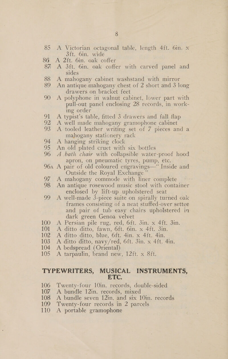 85 A Victorian octagonal table, length 4ft. 6in. x 3ft. 6in. wide 87 88 89 90 On 92) TS 94 Os 96 96a OF 98 ie) 100 101 102 103 104 105 A 3ft. 6in. oak coffer with carved panel and sides A mahogany cabinet washstand with mirror An antique mahogany chest of 2 short and 3 long drawers on bracket feet A polyphone in walnut cabinet, lower part with pull-out panel enclosing 28 records, in work- ing order A typist’s table, fitted 3 drawers and fall flap A well made mahogany gramophone cabinet A tooled leather writing set of 7 pieces and a mahogany stationery rack A hanging striking clock An old plated cruet with six bottles A bath chair with collapsible water-proof hood apron, on pneumatic tyres, pump, etc. A pair of old coloured engravings—‘ Inside and Outside the Royal Exchange ” A mahogany commode with liner complete An antique rosewood music stool with container enclosed by lift-up upholstered seat A well-made 3-piece suite on spirally turned oak frames consisting of a neat stuffed-over settee and pair of tub easy chairs upholstered in dark green Genoa velvet A Persian pile rug, red, 6ft. 3in. x 4ft: 31n. A ditto ditto, fawn, 6ft. 6in. x 4ft. 3in. A ditto ditto, blue, 6ft. 4in. x 4ft. 4in. A ditto ditto, navy/red, 6ft. 3in. x 4ft. 4in. A bedspread (Oriental) A tarpatilin, brand new, 12Zft. x Sit, 106 107 108 109 110 ETC. Twenty-four 10in. records, double-sided A buridle 12in. records, mixed A bundle seven 12in. and six 10in. records Twenty-four records in 2 parcels A portable gramophone