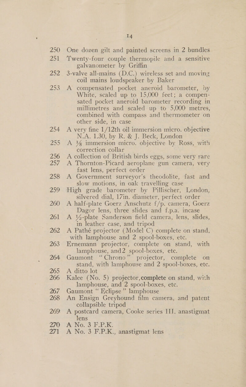 250 Zo L202 253, 254 299 256 257 258 259 260 261 262 263 264: 265 266 267 268 269 270 271 14 One dozen gilt and painted screens in 2 bundles Twenty-four couple thermopile and a sensitive galvanometer by Griffin 3-valve all-mains (D.C.) wireless set and moving coil mains loudspeaker by Baker A compensated pocket aneroid barometer, by White, scaled up to 15,000 feet; a compen- sated pocket aneroid barometer recording in millimetres and scaled up to 5,000 metres, combined with compass and thermometer on other side, in case A very fine 1/12th oil immersion micro. objective N.A, 1.30, by. Rv G J: Beck; ondor A ¥% immersion micro. objective by Ross, with correction collar A collection of British birds eggs, some very rare A Thornton-Picard aeroplane gun camera, very fast lens, perfect order A Government surveyor’s theodolite, fast and slow motions, in oak travelling case ‘High grade barometer by Pillischer, London, silvered dial, 17in. diameter, perfect order A half-plate Goerz Anschutz f/p. camera, Goerz Dagor lens, three slides and f.p.a. incase A Y%-plate Sanderson field camera, lens, slides, in leather case, and tripod A Pathé projector (Model C) complete on stand, with lamphouse and 2 spool-boxes, etc. Ernemann projector, complete on stand, with lamphouse, and2 spool-boxes, etc. Gaumont “Chrono” projector, complete on stand, with lamphouse and 2 spool-boxes, etc. A ditto lot Kalee (No. 5) projector,complete on stand, with lamphouse, and 2 spool-boxes, etc. Gaumont “ Eclipse” lamphouse An Ensign Greyhound film camera, and patent collapsible tripod A postcard camera, Cooke series III. anastigmat lens wWeNO. 3. PAS. A No. 3 F.P.K., anastigmat lens