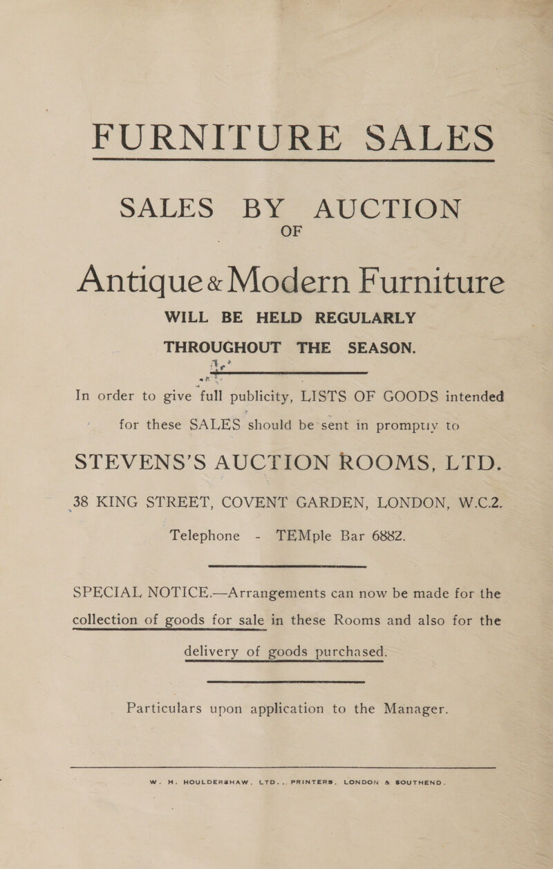 FURNITURE SALES  SALES -B¥ AvUCiT@® a Antique« Modern Furniture WILL BE HELD REGULARLY THROUGHOUT THE SEASON. ye ais In order to give “full publicity, LISTS OF GOODS intended  for these SALES should be‘sent in promptly to STEVENS’S AUCTION ROOMS, LTD. 38 KING STREET, COVENT GARDEN, LONDON, W.C.2. Telephone - TEMple Bar 6882. SPECIAL NOTICE.—Arrangements can now be made for the collection of goods for sale in these Rooms and also for the delivery of goods purchased. Particulars upon application to the Manager. W. H. HOULDERSHAW, LTD.,. PRINTERS, LONDON &amp; SOUTHEND.