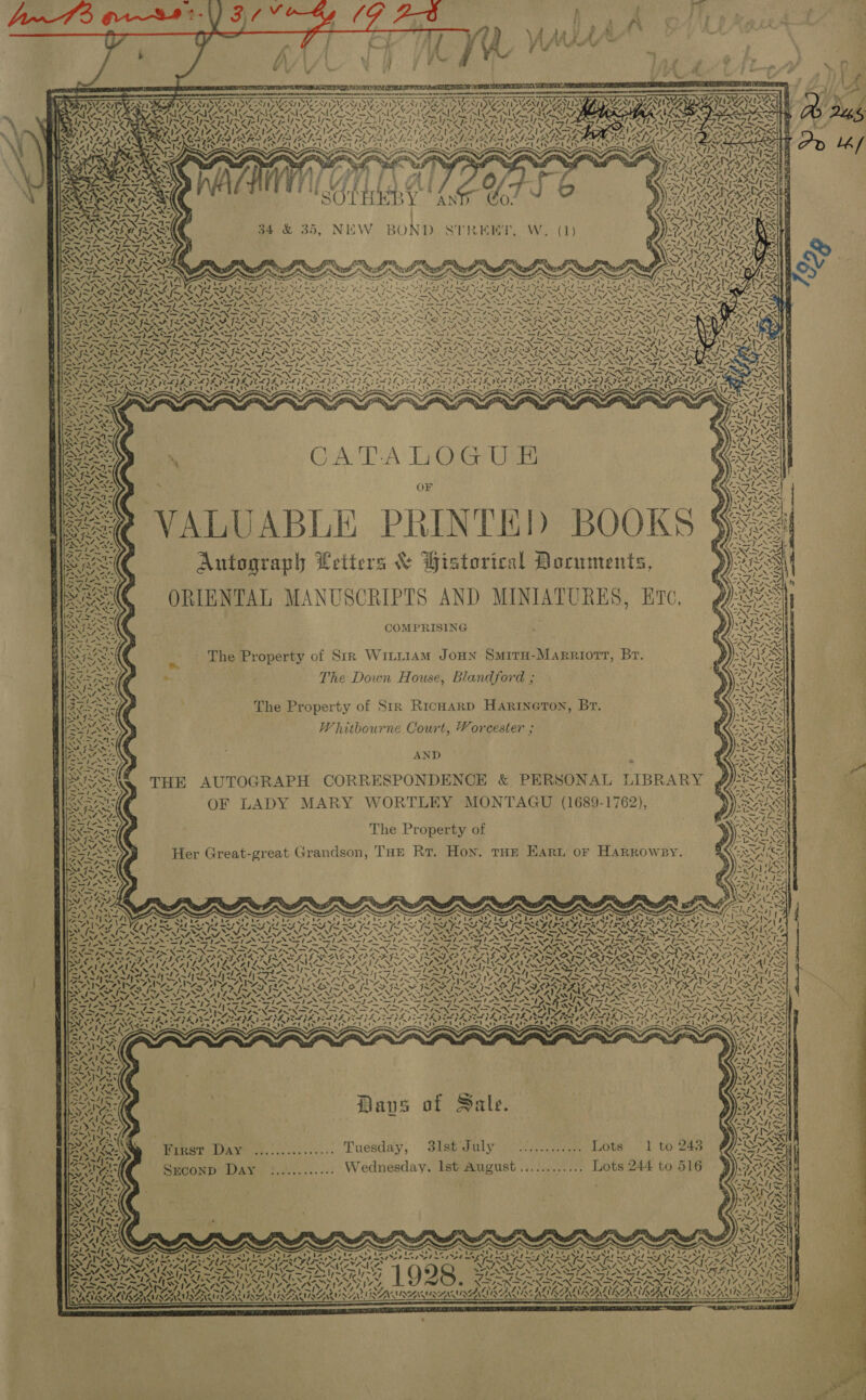 tYArVat, (9 24 Pee OH Phat d ee 6 ams ay oe (KQ Tate a RA NT EY SPATIAL PALES IP EY BY NS RE LT                KAO GS VOCS re “NT DAVOS ty\yy mY AMES STENT VA SAN CAN aN PMA ONG ENCE AN AIA CAPA CAG, anya ea Yy~V a lyay We Z         ~ Yy~Vo Ny ~¥ ars ye Poy pi /:3 » ay y ] PRU CAE CNS A prt NEUE SOUL GLUE SE CLI NNN NII VAIS VINES BGS NGS! GLI NG 4Ix ans Sh es yy onl a Wie x cy preags Ti de —_ ~ ~ x     'SOTHEBY AN :          INN AN . &gt; , Y cur yy INADA RAE 34 &amp; 35, NEW BOND STREET, W. (1) tN \    ¢  ~S FG ISII MINT INI NaI BAN 4 MASS NAS NAS, NOTIN TAOS TN tat Be Fy wre ae hae ingle anny Te ASN SISND INTIS XIN NSN NASD AIOE MEAL )Z 9% e} ; moray De ee |              ~ \ we A I end AI A — “v— ALK ANT INNTIS POLIS PAPA PELE TOL DA TREAT A TAG = Yur ALS Zbaty Clty ate       N ‘ ra Z e )  &gt; ree \ a in ’ SD AS WTS zt A VS “ sy CATALOGU E x ye WA wo2t 2 VALUABLE PRINTED BOOKS §&lt;&lt; RS Autograph Petters &amp; Historical Documents, ys SAC ORIENTAL MANUSCRIPTS AND MINIATURES, Ere, ¢ ISSN COMPRISING AY (C ,. Lhe Property of Sir WitiiamM Joun SmitH-Marriorr, Br. Bie . | The Down House, Blandford ; RS The Property of Str RicHarD HaRinerTon, Br. BSACG : Whitbourne Court, Vorcester ; BN AND 7 THE AUTOGRAPH CORRESPONDENCE &amp; PERSONAL LIBRARY OF LADY MARY WORTLEY MONTAGU (1689-1762), The Property of Her Great-great Grandson, THE Rr. Hoy. tHe EArt or Harrowsy.           Oh Page do Pag ¥ - N as aS DI XIN INNS ANIN TIN 4 ts : ~ SON Se) NARA TNT BN a IA PIA PPA RP EIA DE FAAS VE NSFNE EPL SR GLA SE TAA OPES 4 SESS PES LD OD ys SYS DN! ery CTY Aaee ve CA SOSA NAT LASS aA! Lp hyen Ai as 4 IEA! As ARS Se SENN SS Sis ss cl ca ipel oad cee NRL I OG Le FG LE RN A QU RBG pally (he ON ae ee | td RES MONONA ARI RAO RR Ia ory MRNA ROA 93,7 tA. &gt; f Si ASL ee) y x SS ~ MIM IX ~~ ee AN 4 RAP ANG Ne OD f~ PX &lt;/ Sw RN niger 7 Af de es 7. Ure NAAN A eS Py PARAIY AS apace Nia! AS va a (es Tas) eg eis = $ - a ee] Sp AN He A eI a ee le et eel -. &lt;—les aie | veel ee’ Yanl oe sleet sie. ps Kee PAY 8-2 ies. Me ~~ J; 4 Pane Se Tee ee ba) ipa} SAK IS Pare. A~1 4 bag Fn Ota ae NSS a mS RNIN ae NS IRN SIN SINE NNN ANA RI RN NAO AP ASA PND SARS Ly axa Ne pA tp AN KS ied ee SPARTA WPA RAR AAs Mass tASS t&amp; on PERS ATR I RIATAIS TA SIA IAIESNACAY Dee ape Rrra hyd ee Pye al BO . ! v . &lt;&gt; “iy ane ats 3) ahs wht ras) ea) ad eG psa Dd % aS USSAZ ~ ~ ~ : aes Sas af ~~ ree 2a Nf, ea Pa) 3 Pa oe me 42 Awe “~ Sosy “S74 ee Karp Mo : », 4 A xe% ve wale A re ES a Sa! hak Ant ee . Daves of Sal se ‘sm - - . SON Waves o ale. Eons AAAI Le Pale SOLAS 7 AS RN {A 7 = ‘ ‘De a BIN, RG t RAAILIN Winer Dave od.:.. ci... Tuesday, SistUuly 9.27. Lots “1 to 245 /~ ey t) Was Suconp DAY =........... Wednesday, Ist August............ Lots 244 to 516 ) Ne       ~ SS s x ~ : me to ct te AQ ia v3, $4 AG) a Ay Ve Al ie wv te Au Ve a! le Ay ie AD Pee ARRAS SARI SA RISA RSIS USSR ASCATE 4 “he pe ~S AEM ND NAA “OE AEE, } \ 4% x . J. v 1928. = ~ NN - ~~ 7 XN iN 417 Late NOVI Biss. : N / Wy AY OR CANONS ARENAS  