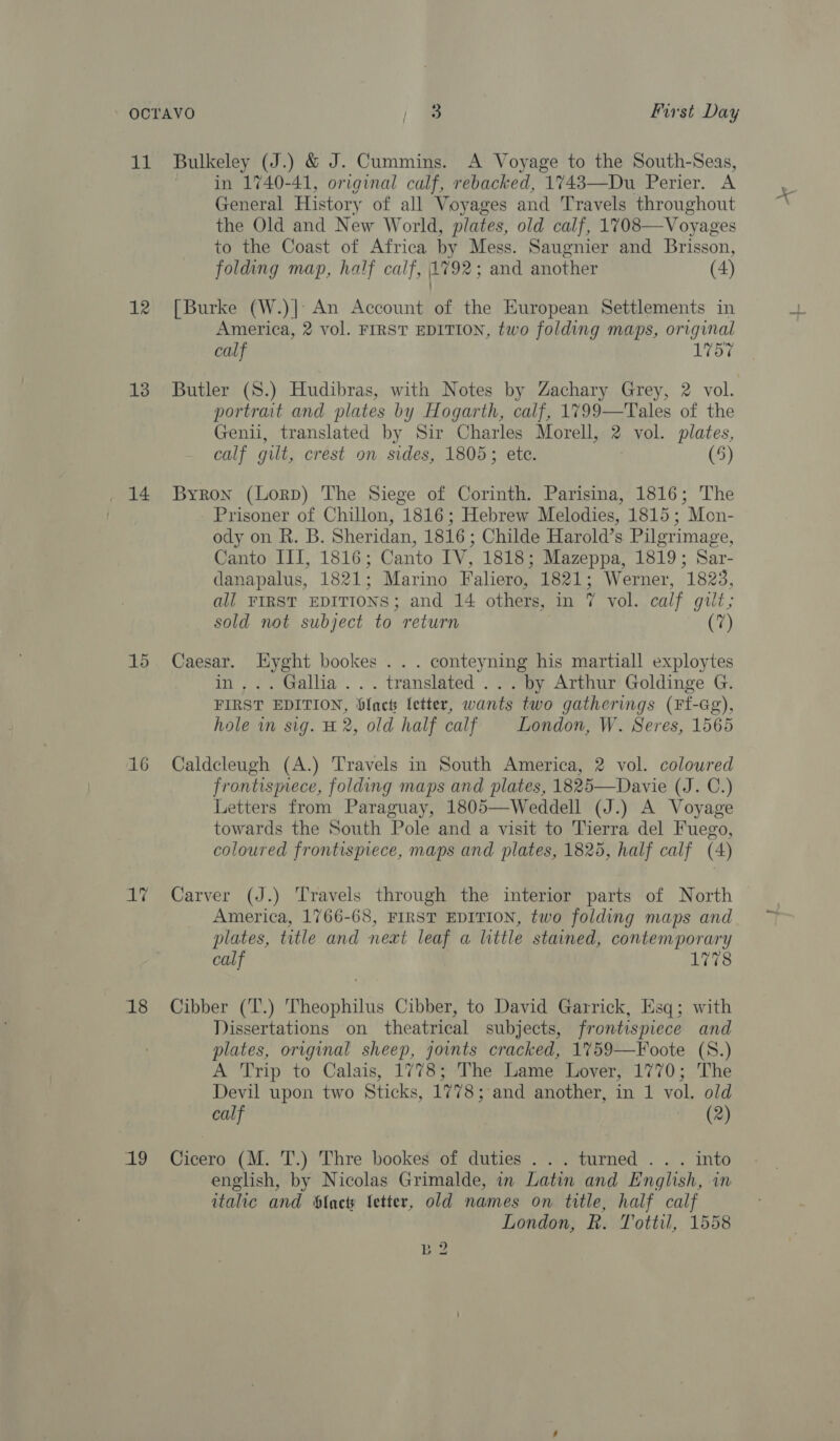 11 Bulkeley (J.) &amp; J. Cummins. A Voyage to the South-Seas, in 1740-41, original calf, rebacked, 1743—Du Perier. A General History of all Voyages and Travels throughout the Old and New World, plates, old calf, 1708—Voyages to the Coast of Africa by Mess. Saugnier and Brisson, 12 [Burke (W.)| An Account of the European Settlements in America, 2 vol. FIRST EDITION, two folding maps, original 13 Butler (S.) Hudibras, with Notes by Zachary Grey, 2 vol. portrait and plates by Hogarth, calf, 1799—Tales of the Genii, translated by Sir Charles Morell, 2 vol. plates, calf gilt, crest on sides, 1805; ete. (5) 14 Byron (Lorp) The Siege of Corinth. Parisina, 1816; The Prisoner of Chillon, 1816; Hebrew Melodies, 1815; Mon- ody on R. B. Sheridan, 1816 ; Childe Harold’s Pilgrimage, Canto III, 1816; Canto IV, 1818; Mazeppa, 1819; Sar- danapalus, 1821; Marino Faliero, 1821; Werner, 1823, all FIRST EDITIONS; and 14 others, in 7 vol. calf gilt; sold not subject to return fi 15 ate aie bookes . . . conteyning his martiall exploytes . Gallia ... translated ... by Arthur Goldinge G. FIRST EDITION, ‘lacts letter, wants two gatherings (Ff-Gg), hole in sig. H 2, old half calf London, W. Seres, 1565 16 Caldcleugh (A.) Travels in South America, 2 vol. coloured frontismece, folding maps and plates, 1825—Davie (J. C.) Letters from Paraguay, 1805—Weddell (J.) A Voyage towards the South Pole and a visit to Tierra del Fuego, coloured frontispiece, maps and plates, 1825, half calf (4) 1% Carver (J.) Travels through the interior parts of North America, 1766-68, FIRST EDITION, two folding maps and plates, title and next leaf a little stained, contemporary calf 1778 18 Cibber (T.) Theophilus Cibber, to David Garrick, Esq; with Dissertations on theatrical subjects, frontispiece and plates, original sheep, joints cracked, 1%759—Foote (S.) A Trip to Calais, 1778; The Lame Lover, 1770; The Devil upon two Sticks, 1778; and another, in 1 vol. old english, by Nicolas Grimalde, in Latin and English, in italic and blacty fetter, old names on title, half calf London, R. Tottil, 1558 B 2 AC