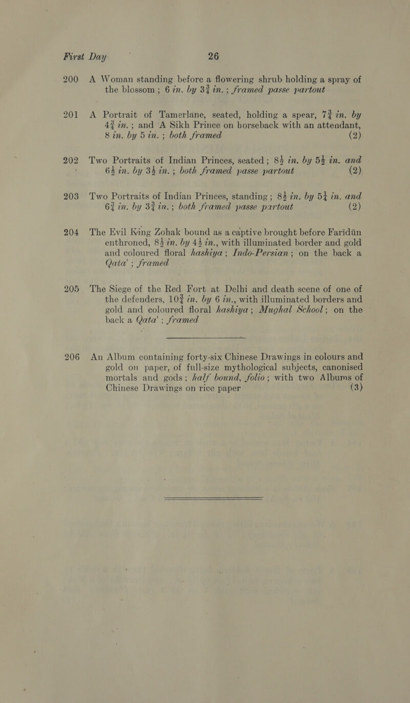 200 203 204 206 A Woman standing before a flowering shrub holding a spray of the blossom ; 6 in. by 32%n.; framed passe partout A Portrait of Tamerlane, seated, holding a spear, 74 in. by 4$in.; and A Sikh Prince on horseback with an attendant, 8 in. by 5in. ; both framed (2) Two Portraits of Indian Princes, seated ; 84 in. by 54 in. and 64 in. by 34 in. ; both framed passe partout (2) Two Portraits of Indian Princes, standing; 84 in. by 54 in. and 63 in. by 3¢in.; both framed passe partout (2) The Evil King Zohak bound as a captive brought before Faridiin enthroned, 84 in. by 44 in., with illuminated border and gold and coloured floral hashiya; Indo-Persian; on the back a Qaiaw ; framed The Siege of the Red Fort at Delhi and death scene of one of the defenders, 10% in. by 6 in., with illuminated borders and gold and coloured floral hashiya; Mughal School; on the © back a Qata’ ; framed An Album containing forty-six Chinese Drawings in colours and gold on paper, of full-size mythological subjects, canonised mortals and gods; half bound, folio; with two Albums of
