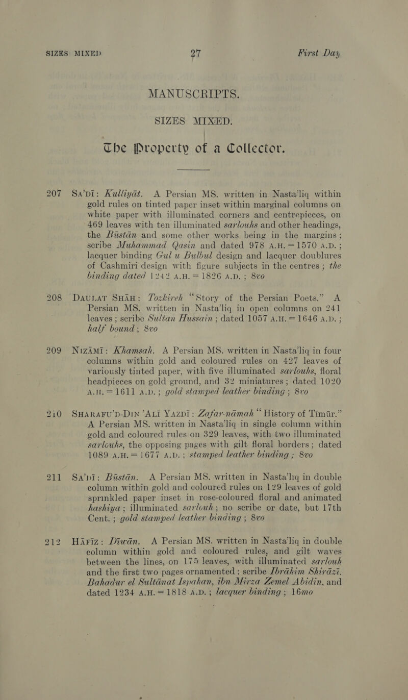 207 208 209 bo ~~ lo MANUSCRIPTS. SIZES MIXED. Che Property of a Collector. Savi: Kulliyat. A Persian MS. written in Nasta’liq within gold rules on tinted paper inset within marginal columns on white paper with illuminated corners and centrepieces, on 469 leaves with ten illuminated sarlouhs and other headings, the Austin and some other works being in the margins ; scribe Muhammad Qasin and dated 978 A.H.=1570 A.D. ; lacquer binding Gul wu Bulbul design and lacquer doublures of Cashmiri design with figure subjects in the centres ; the binding dated 1242 A.H.= 1826 A.D. ; 8vo Daunat SHAH: Tozkireh “Story of the Persian Poets.” &lt;A Persian MS. written in Nasta’liq in open columns on 241 leaves ; scribe Sultan Hussain ; dated 1057 A.u. = 1646 A.D. ; half bound ; 8vo NizAMi: Khamsah. A Persian MS. written in Nasta’liq in four columns within gold and coloured rules on 427 leaves of variously tinted paper, with five illuminated sarlowhs, floral headpieces on gold ground, and 32 miniatures; dated 1020 A.H.=1611 A.v.; gold stamped leather binding ; &amp;vo SHARAFU’D-DIN “ALI YAzDI: Zafar-nadmah “ History of Timir.” A Persian MS. written in Nasta’liq in single column within gold and coloured rules on 329 leaves, with two illuminated sarlouhs, the opposing pages with gilt floral borders; dated 1089 A.H. = 1677 A.D. ; stamped leather binding ; 8vo Sa’pi: Bustdn. &lt;A Persian MS. written in Nasta’hgq in double column within gold and coloured rules on 129 leaves of gold sprinkled paper inset in rose-coloured floral and animated hashiya; illuminated sarlouh; no scribe or date, but 17th Cent. ; gold stamped leather binding ; 8vo Hariz: Diwdn. A Persian MS. written in Nasta’liq in double column within gold and coloured rules, and gilt waves between the lines, on 175 leaves, with illuminated sarlouh and the first two pages ornamented ;: scribe Lbrahim Shirazi, Bahadur el Sultdnat Ispahan, ibn Mirza Zemel Abidin, and dated 1234 A.H.=1818 a.D.; lacquer binding ; 16mo