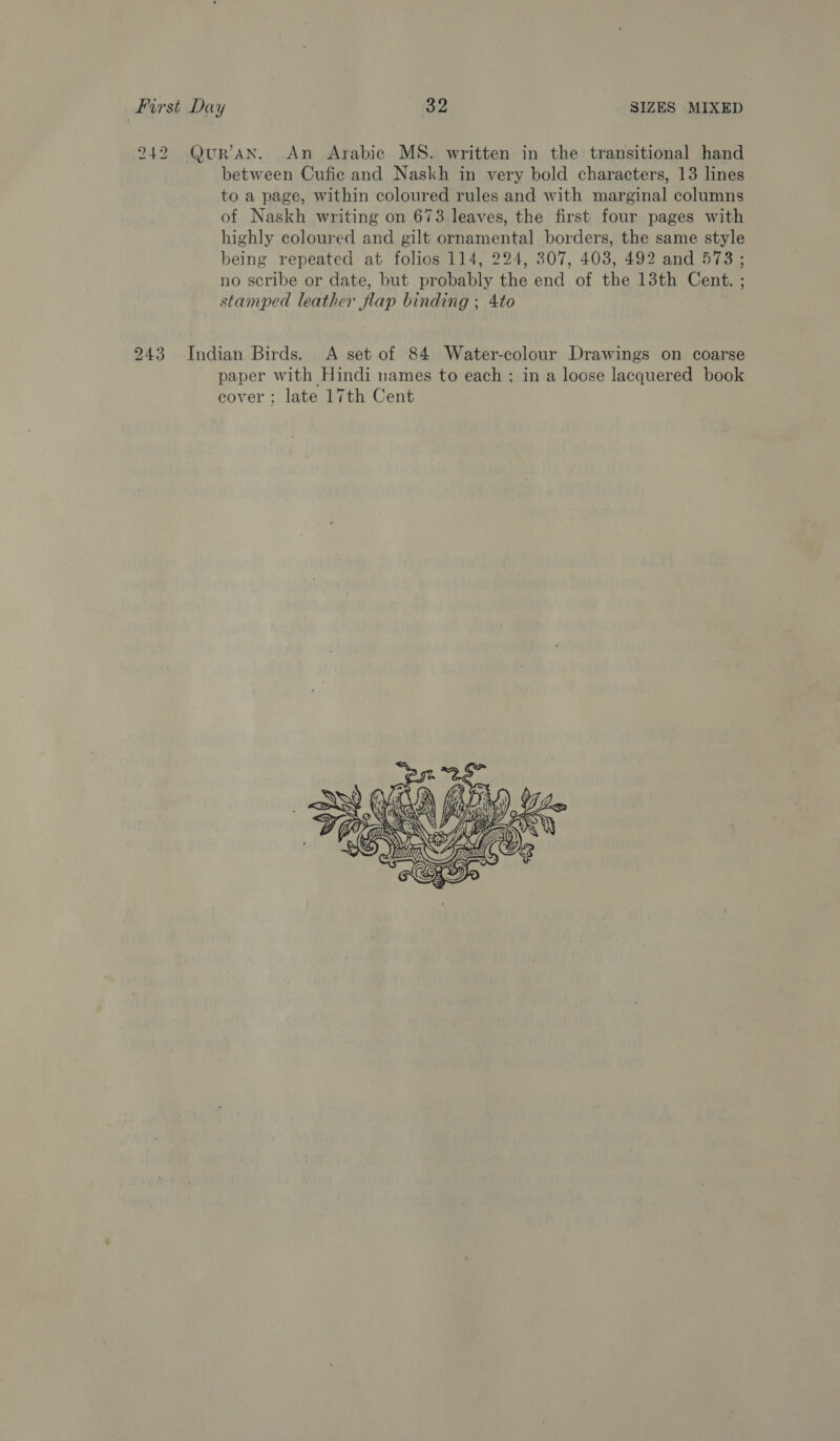 242 Qur'an. An Arabic MS. written in the transitional hand between Cufic and Naskh in very bold characters, 13 lines to a page, within coloured rules and with marginal columns of Naskh writing on 673 leaves, the first four pages with highly coloured and gilt ornamental borders, the same style being repeated at folios 114, 224, 307, 403, 492 and 573 ; no scribe or date, but probably the end of the 13th Cent. ; stamped leather flap binding ; 4to 243 Indian Birds. A set of 84 Water-colour Drawings on coarse paper with Hindi names to each ; in a loose lacquered book cover ; late 17th Cent 