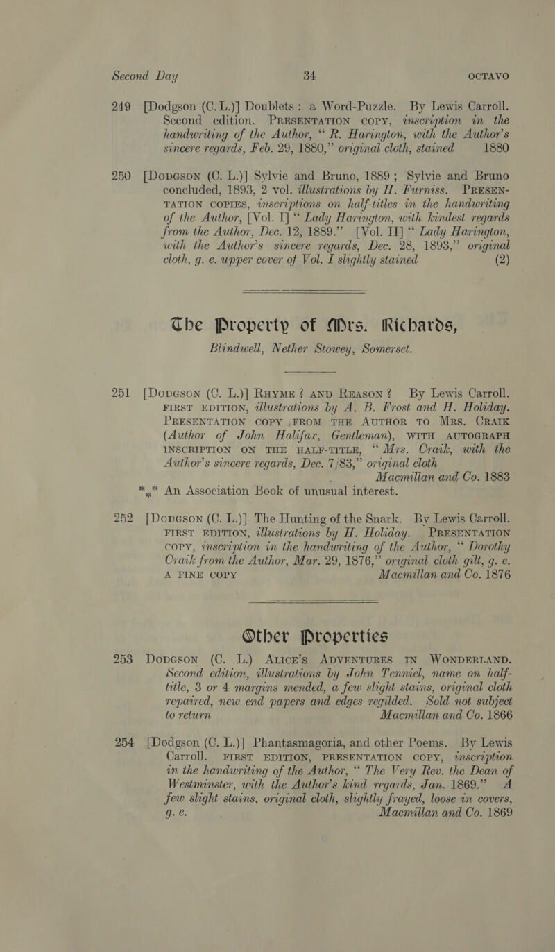 249 [Dodgson (C..L.)] Doublets: a Word-Puzzle. By Lewis Carroll. Second edition. PRESENTATION COPY, tnscription wm the handwriting of the Author, “ R. Harington, with the Author's sincere regards, Feb. 29, 1880,” original cloth, stained 1880 250 [Dopeson (C. L.)] Sylvie and Bruno, 1889; Sylvie and Bruno concluded, 1893, 2 vol. cdlustrations by H. Furniss. PRESEN- TATION COPIES, inscruptions on half-titles in the handwriting of the Author, [Vol. I] “ Lady Harington, with kindest regards from the Author, Dec. 12, 1889.” [Vol. II] “ Lady Harington, with the Author's sincere regards, Dec. 28, 1893,” original cloth, g. e. upper cover of Vol. I slightly stained (2)  Che Property of Mrs. Richards, Blindwell, Nether Stowey, Somerset. 251 [Dopeson (C. L.)] Raymer? anp Reason? By Lewis Carroll. FIRST EDITION, tllustrations by A. B. Frost and H. Holiday. PRESENTATION COPY .FROM THE AUTHOR TO Mrs. CRAIK (Author of John Halifax, Gentleman), WITH AUTOGRAPH INSCRIPTION ON THE HALF-TITLE, “ Mrs. Craik, with the Author's sincere regards, Dec. 7/83,” original cloth Macmillan and Co. 1883 ** An Association Book of unusual interest. 252 [Dopeson (C. L.)]. The Hunting of the Snark. By Lewis Carroll. FIRST EDITION, dlustrations by H. Holiday. PRESENTATION copy, inscription in the handwriting of the Author, “ Dorothy Crack from the Author, Mar. 29, 1876,” original cloth gilt, g. e. A FINE COPY Macmallan and Co. 1876 Other Properties 253 Dopeson (C. L.) Atick’s ADVENTURES IN WONDERLAND. Second edition, illustrations by John Tenniel, name on half- title, 3 or 4 margins mended, a few slight stains, original cloth repaired, new end papers and edges regilded. Sold not subject to return Macmillan and Co. 1866 254 [Dodgson (C. L.)] Phantasmagoria, and other Poems. By Lewis Carroll. FIRST EDITION, PRESENTATION COPY, %@mscruplon in the handwriting of the Author, ““ The Very Rev. the Dean of Westminster, with the Author’s kind regards, Jan. 1869.” A few slight stains, original cloth, slightly frayed, loose in covers, Gi, Macmillan and Co. 1869