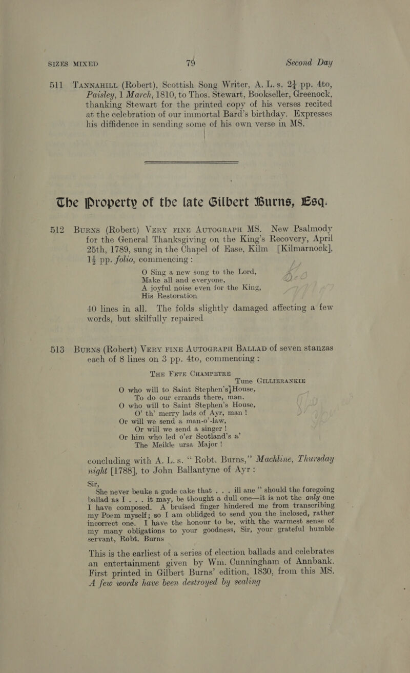 511 TaNnNAnILyu (Robert), Scottish Song Writer, A. L.s. 24 pp. 4to, Paisley, 1 March, 1810, to Thos. Stewart, Bookseller, Greenock, thanking Stewart for the printed copy of his verses recited at the celebration of our immortal Bard’s birthday. Hxpresses his diffidence in sending some of his own verse in MS. ' : The Property of the late Gilbert Burns, Esq: 512 Burns (Robert) Very rine AutograpH MS. New Psalmody for the General Thanksgiving on the King’s Recovery, April 25th, 1789, sung in the Chapel of Ease, Kilm [Kilmarnock], 14 pp. folio, commencing : O Sing a new song to the Lord, Make all and everyone, A. A joyful noise even for the King, His Restoration 40 lines in all. The folds slightly damaged affecting a few words, but skilfully repaired 513 Burns (Robert) Very rine AuToGRAPH Baap of seven stanzas each of 8 lines on 3 pp. 4to, commencing : THe Frere CHAMPETRE Tune GILLIERANKIE O who will to Saint Stephen’s} House, To do our errands there, man. O who will to Saint Stephen’s House, O’ th’ merry lads of Ayr, man ! Or will we send a man-o’-law, Or will we send a singer ! Or him who led o’er Scotland’s a’ The Meikle ursa Major ! concluding with A. L.s. “ Robt. Burns,” Machline, Thursday night [1788], to John Ballantyne of Ayr: Sir, She never beuke a gude cake that . . . ill ane” should the foregoing ballad as 1... it may, be thought a dull one—it is not the only one I have composed. A bruised finger hindered me from transcribing my Poem myself; so I am oblidged to send you the inclosed, rather incorrect one. I have the honour to be, with the warmest sense of my many obligations to your goodness, Sir, your grateful humble servant, Robt. Burns This is the earliest of a series of election ballads and celebrates an entertainment given by Wm. Cunningham of Annbank. First printed in Gilbert Burns’ edition, 1830, from this MS. A few words have been destroyed by sealing