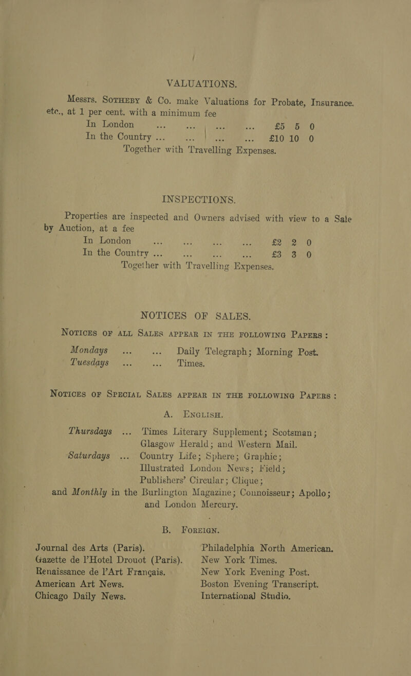 VALUATIONS. Messrs. SotHEBY &amp; Co. make Valuations for Probate, Insurance. ete., at 1 per cent. with a minimum fee In London a5 an oa ah £5 5 0 lithe, Gountry’... 2.. | ae SET Ournato Together with Travelling Expenses. INSPECTIONS. Properties are inspected and Owners advised with view to a Sate by Auction, at a fee In London £2 2 0 In the Country ... ast ie on £3. S50 Together with Travelling Expenses. NOTICES OF SALES. NOTICES OF ALL SALES APPEAR IN THE FOLLOWING PAPERS: Mondays ... ... Daily Telegraph; Morning Post. Tuesdays... saat Timers NoricEs oF SpeciaL SALES APPEAR IN THE FOLLOWING Paprrs: A. ENGLISH. Thursdays ... Times Literary Supplement; Scotsman; Glasgow Herald; and Western Mail. Saturdays ... Country Life; Sphere; Graphic; Illustrated London News; Jlield; Publishers’ Circular ; Clique; and Monthly in the Burlington Magazine; Connoisseur; Apollo; and London Mercury. B. FOoreEIGNn. Journal des Arts (Paris). Philadelphia North American. Gazette de Hotel Drouot (Paris). | New York Times. Renaissance de l’Art Frangais. New York Evening Post. American Art News. Boston Evening Transcript. Chicago Daily News. Internationa] Studio. ’