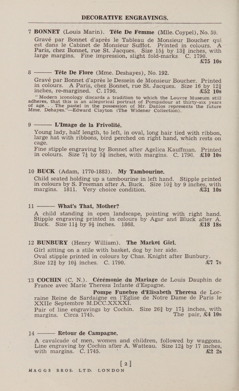 nn nn 7 BONNET (Louis Marin). Téte De Femme (Mlle. Coypel), No. 59. Grave par Bonnet d’aprés le Tableau de Monsieur Boucher qui est dans le Cabinet de Monsieur Sufflot. Printed in cclours. A Paris, chez Bonnet, rue St. Jacques. Size 153 by 132 inches, with large margins. Fine impression, slight fold-marks. C. ace ‘ Ss  Téte De Flore (Mme. Deshayes), No. 192. Grave par Bonnet d’apres le Dessein de Monsieur Boucher. Printed in colours. A Paris, chez Bonnet, rue St. Jacques. Size 16 by 123 inches, re-margined. C. 1790. &amp;52 10s “Modern iconology discards a tradition to which the Louvre Museum still adheres, that this is an allegorical portrait of Pompadour at thirty-six years of age. .. The pastel in the possession of Mr. Danlos represents the future Mme. Dehayes.”—Edward Clayton (The Widener Collection). 9  L’Image de la Frivolité. Young lady, half length, to left, in oval, long hair tied with ribbon, large hat with ribbons, bird perched on right hand, which rests on cage. Fine stipple engraving by Bonnet after Agelica Kauffman. Printed in colours. Size 74 by 53 inches, with margins. C. 1790. £16 10s 10 BUCK (Adam, 1770-1883). My Tambourine. Child seated holding up a tambourine in left hand. Stipple printed in colours by S. Freeman after A. Buck. Size 102 by 9 inches, with margins. 1811. Very choice condition. &amp;31 10s  11 What’s That, Mother? A child standing in open landscape, pointing with right hand. Stipple engraving printed in colours by Agar and Bluck after A. Buck. Size 114 by 94 inches. 1868. £18 18s 12 BUNBURY (Henry William). The Market Girl. Girl sitting on a stile with basket, dog by her side. Oval stipple printed in colours by Chas. Knight after Bunbury. size 123 by 104 inches. C. 1790. £7. Us 13 COCHIN (C. N.). Cérémonie du Mariage de Louis Dauphin de France avec Marie Theresa Infante d’Espagne. Pompe Funebre d’Elisabeth Theresa de Lor- raine Reine de Sardaigne en |’/Eglise de Notre Dame de Paris le XXIIe Septembre M.DCC.XXXXI1. Pair of line engravings by Cochin. Size 263 by 173 inches, with margins. Circa 1745. The pair, £4 10s 14  Retour de Campagne. A cavalcade of men, women and children, followed by waggons. Line engraving by Cochin after A. Watteau. Size 124 by 17 inches, with margins. C.1745. : £2 2s [2]