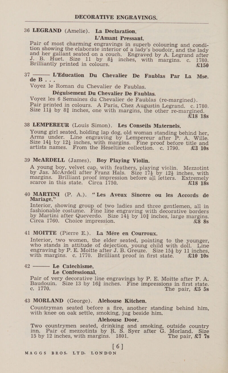  36 LEGRAND (Amelie). La Declaration. L’Amant Pressant. Pair of most charming engravings in superb colouring and condi- tion showing the elaborate interior of a lady’s boudoir, and the lady and her gallant seated on a couch. Engraved by A. Legrand after J. B. Huet. Size 11 by 84 inches, with margins. <c, - 1780; Brilliantly printed in colours. £150 37  ae L’Education Du Chevalier De Faublas Par La Mse. eB... Voyez le Roman du Chevalier de Faublas. Déguisement Du Chevalier De Faublas. Voyez les 6 Semaines du Chevalier de Faublas (re-margined). Pair printed in colours. A Paris, Chez Augustin Legrand. c. 1780. Size 113 by 8% inches, one with margins, the other ae rar s 38 LEMPEREUR (Louis Simon). Les Conseils Maternels. Young girl seated, holding lap dog, old woman standing behind her, Arms under. Line engraving by Lempereur after P. A. Wille. Size 144 by 124 inches, with margins. Fine proof before title and artists names. From the Heseltine collection. c. 1790. £3 10s 39 McARDELL (James). Boy Playing Violin. A young boy, velvet cap, with feathers, playing violin. Mezzotint by Jas. McArdell after Franz Hals. Size 174 by 124 inches, with margins. Brilliant proof impression before all letters. Extremely scarce in this state. Circa 1750. £18 18s 40 MARTINI (P. A.). “Les Aveux Sincere ou les Accords de Mariage.” Interior, showing group of two ladies and three gentlemen, all in fashionable costume. Fine line engraving with decorative borders by Martini after Queverdo. Size 144 by 102 inches, large margins. Circa. 1760. Choice impression. &amp;8 8s 41 MOITTE (Pierre E.). La Mére en Courroux. Interior, two women, the elder seated, pointing to the younger, who stands in attitude of dejection, young child with doll. Line engraving by P. E. Moitte after J.B. Greuze. Size 154 by 11 inches, with margins. c. 1770. Brilliant proof in first state. £10 10s  42 Le Catechisme. Le Confessional, Pair of very decorative line engravings by P. E. Moitte after P. A. Baudouin. Size 13 by 162 inches. Fine impressions in first state. c. 1770. The pair, £5 5s 43 MORLAND (George). Alehouse Kitchen. Countryman seated before a fire, another standing behind him, with ‘knee on oak settle, smoking, jug beside him. Alehouse Door, Two countrymen seated, drinking and smoking, outside country inn. Pair of mezzotints by R. S. Syer after G. Morland. Size 15 by 12 inches, with margins. 1801. | The pair, £7 Vs [6]