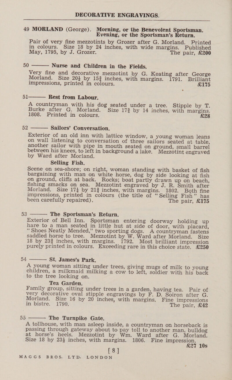 49 MORLAND (George). Morning, or the Benevolent Sportsman. Evening, or the Sportsman’s Return. Pair of very fine mezzotints by Grozer after G. Morland. Printed in colours. Size 18 by 24 inches, with wide margins. Published May, 1795, by J. Grozer. The pair, £200 Nurse and Children in the Fields. Very fine and decorative mezzotint by G. Keating after George Morland. Size 204 by 153 inches, with Margins. 1791. Brilliant impressions, printed in colours. £175 50  51 Rest from Labour. A countryman with his dog seated under a tree. Stipple by T. Burke after G. Morland. Size 173 by 14 inches, with margins. 1808. Printed in colours. £28  Sailors’ Conversation. Exterior of an old inn with lattice window, a young woman leans on wall listening to conversation of three sailors seated at table, another sailor with pipe in mouth seated on ground, small barrel between his knees, to left in background alake. Mezzotint engraved by Ward after Morland. Selling Fish. Scene on sea-shore; on right, woman standing with basket of fish bargaining with man on white horse, dog by side looking at fish on ground, cliffs at back. Rocks; boat partly drawn up on beach, fishing smacks on sea. Mezzotint engraved by J. R. Smith after Morland. Size 174 by 212 inches, with margins. 1802. Both fine impressions, printed in colours (the title of “Selling Fish” has been carefully repaired). The pair, £175 52  The Sportsman’s Return. Exterior of Bell Inn. Sportsman entering doorway holding up hare to a man seated in little hut at side of door, with placard, ‘Shoes Neatly Mended,” two sporting dogs. A countryman fastens saddled horse to tree. Mezzotint by W. Ward after Morland. Size 18 by 23% inches, with margins. 1792. Most brilliant impression purely printed in colours. Exceeding rare in this choice state. £250 53   54 St. James’s Park, A young woman sitting under trees, giving mugs of milk to young children, a milkmaid milking a cow to left, soldier with his back to the tree looking on. Tea Garden. Family group, sitting under trees in a garden, having tea. Pair of very decorative oval stipple engravings by F. D. Soiron after G. Morland. Size 16 by 20 inches, with margins. Fine impressions in bistre. 1790. The pair, £42 ay)  The Turnpike Gate. A tollhouse, with man asleep inside, a countryman on horseback is passing through gateway about to pay toll to another man, bulldog at horse’s heels. Mezzotint by Wm. Ward after G. Morland. Size 18 by 233 inches, with margins. 1806. Fine impression. £27 10s [8]
