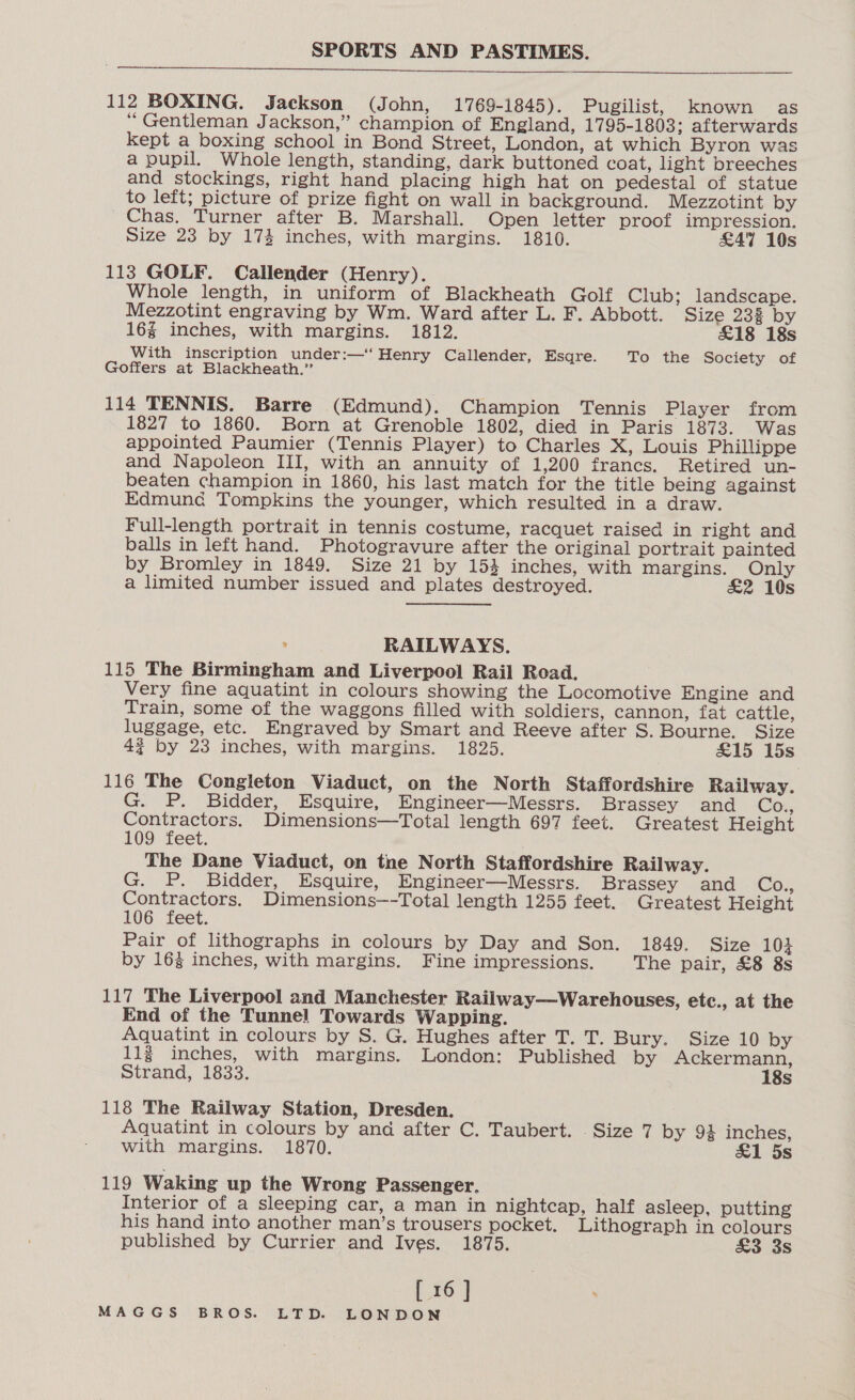  112 BOXING. Jackson (John, 1769-1845). Pugilist, known as “Gentleman Jackson,” champion of England, 1795-1803; afterwards kept a boxing school in Bond Street, London, at which Byron was a pupil. Whole length, standing, dark buttoned coat, light breeches and stockings, right hand placing high hat on pedestal of statue to left; picture of prize fight on wall in background. Mezzotint by Chas. Turner after B. Marshall. Open letter proof impression. Size 23 by 174 inches, with margins. 1810. £47 10s 113 GOLF. Callender (Henry). Whole length, in uniform of Blackheath Golf Club; landscape. Mezzotint engraving by Wm. Ward after L. F. Abbott. Size 232 by 16g inches, with margins. 1812. £18 18s With inscription under:—‘‘ Henry Callender, Esqre. To the Society of Goffers at Blackheath.” 114 TENNIS. Barre (Edmund). Champion Tennis Player from 1827 to 1860. Born at Grenoble 1802, died in Paris 1873. Was appointed Paumier (Tennis Player) to Charles X, Louis Phillippe and Napoleon III, with an annuity of 1,200 francs. Retired un- beaten champion in 1860, his last match for the title being against Edmund Tompkins the younger, which resulted in a draw. Full-length portrait in tennis costume, racquet raised in right and balls in left hand. Photogravure after the original portrait painted by Bromley in 1849. Size 21 by 154 inches, with margins. Only a limited number issued and plates destroyed. £2 10s ; RAILWAYS. 115 The Birmingham and Liverpool Rail Road. Very fine aquatint in colours showing the Locomotive Engine and Train, some of the waggons filled with soldiers, cannon, fat cattle, luggage, etc. Engraved by Smart and Reeve after S. Bourne. Size 4? by 23 inches, with margins. 1825. £15 15s 116 The Congleton Viaduct, on the North Staffordshire Railway. G. P. Bidder, Esquire, Engineer—Messrs. Brassey and Co;, Contractors. Dimensions—Total length 697 feet. Greatest Height 109 feet. The Dane Viaduct, on tne North Staffordshire Railway. G. P. Bidder, Esquire, Engineer—Messrs. Brassey and GOs Contractors, Dimensions—-Total length 1255 feet. Greatest Height 106 feet. Pair of lithographs in colours by Day and Son. 1849. Size 104 by 163 inches, with margins. Fine impressions. The pair, £8 8s 117 The Liverpool and Manchester Railway—Warehouses, etc., at the End of the Tunnel Towards Wapping. Aquatint in colours by S. G. Hughes after T. T. Bury. Size 10 by 113 inches, with margins. London: Published by Ackermann, Strand, 1833. 18s 118 The Railway Station, Dresden. Aquatint in colours by and after C. Taubert. Size 7 by 94 inches, with margins. 1870. &amp;1 5s 119 Waking up the Wrong Passenger. Interior of a sleeping car, a man in nightcap, half asleep, putting his hand into another man’s trousers pocket. Lithograph in colours published by Currier and Ives. 1875. £3 3s [ 16 ]