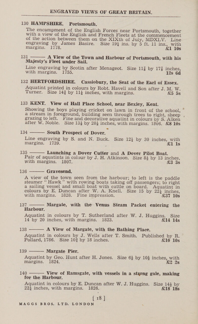   130 HAMPSHIRE. Portsmouth. The encampment of the English Forces near Portsmouth, together with a view of the English and French Fleets at the commencement of the action between them on the XIXth of J uly, MDXLV. Line engraving by James Basire. Size 193 ins. by 5 ft. 11 ins., with margins. 1778. &amp;1 10s  {ot A View of the Town and Harbour of Portsmouth, with his Majesty’s Fleet under Sail. Line engraving by Scotin after Menageot. Size 11% by 17% inches, with margins. 1755. 12s 6d 132 HERTFORDSHIRE. Cassiobury, the Seat of the Earl of Essex. Aquatint printed in colours by Robt. Haveli and Son after J. M. W. Turner. Size 143 by 114 inches, with margins. &amp;5 5s 133 KENT. View of Hall Place School, near Bexley, Kent. Showing the boys playing cricket on lawn in front of the school, grazing toleft. Kine and decorative aquatint in colours by S. Alken after W. N oble. Size 134 by 204 inches, with margins. 1806. £8 10s    134 South Prospect of Dover. Line engraving by S. and N. Buck. Size 123 by 30 inches, with margins. 1739. : &amp;1 Is 135 Launching a Dover Cutter and A Dover Pilot Boat. Pair of aquatints in colour by J. H. Atkinson. Size 84 by 13 inches, With margins. 1807. £3 3s 136 Gravesend. A view of the town seen from the harbour; to left is the paddle steamer “ Hawk” with rowing boats taking off passengers; to right a sailing vessel and small boat with cattle on board. Aquatint in colours by E. Duncan after W. A. Knell. Size 15 by 223 inches,     with margins. 1828. Fine impression. &amp;37 10s Loy Margate, with the Venus Steam Packet entering the Harbour. Aquatint in colours by T. Sutherland after W. J. Huggins. Size 138 A View of Margate, with the Bathing Place. Aquatint in colours by J. Wells after T. Smith. Published by R. Pollard, 1786. Size 103 by 18 inches. £10 10s 139 Margate Pier. Aquatint by Geo. Hunt after H. Jones. Size 64 by 103 inches, with margins. 1824. | £2 2s 140 —— View of Ramsgate, with vessels in a strong gale, making for the Harbour. Aquatint in colours by E. Duncan after W. J. Huggins. Size 144 by 224 inches, with margins. 1826. £18 18s &amp;.