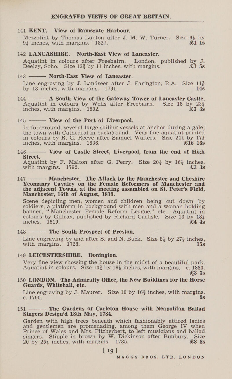 141 KENT. View of Ramsgate Harbour. Mezzotint by Thomas Lupton after J. M. W. Turner. Size 64 by + inches, with margins. 1827. &amp;1 Is 142 LANCASHIRE. North-East View of Lancaster. Aquatint in colours after Freebairn. London, published by J. Deeley, Soho. Size 133 by 11 inches, with margins. &amp;1 5s 143 North-East View of Lancaster. Line engraving by J. Landseer after J. Farington, R.A. Size 11% by i8 inches, with margins. 1791. 14s 144 A South View of the Gateway Tower of Lancaster Castle. Aquatint in colours by Wells after Freebairn. Size 18 by 232 inches, with margins. 1802. £3 3s   145 View of the Port of Liverpool. In foreground, several large sailing vessels at anchor during a gale; the town with Cathedral in background. Very fine aquatint printed in colours by R. G. Reeve after Samuel Walters. Size 243 by 174   inches, with margins. 1836. £16 16s ee : View of Castle Street, Liverpool, from the end of High Street. Aquatint by F. Malton after G. Perry. Size 204 by 164 inches, with margins. 1792. £3 3s 147 Manchester. The Attack by the Manchester and Cheshire  Yeomanry Cavalry on the Female Reformers of Manchester and the adjacent Towns, at the meeting assembled on St. Peter’s Field, Manchester, 16th of August, 1819. Scene depicting men, women and children being cut down by soldiers, a platform in background with men and a woman holding banner, ‘‘ Manchester Female Reform League,” etc. Aquatint in colours by Gillray, published by Richard Carlisle. Size 13 by 1832 inches. 1819. &amp;4 As 148 The South Prospect of Preston. Line engraving by and after S. and N. Buck. Size 84 by 272 inches, with margins. 1728. »* [5s  149 LEICESTERSHIRE. Donington. Very fine view showing the house jn the midst of a beautiful park. Aquatint in colours. Size 132 by 184 inches, with margins. c. 1880. &amp;3 3s 150 LONDON. The Admiralty Office. the New Buildings for the Horse Guards, Whitehall, etc. Line engraving by J. Maurer. Size 10 by 16% inches, with sean ey ce. 1790. s 153 The Gardens of Carleton House with Neapolitan Ballad Singers Design’d 18th May, 1784. Garden with high trees beneath which fashionably attired ladies and gentlemen are promenading, among them George IV when Prince of Wales and Mrs. Fitzherbert, to left musicians and ballad singers. Stipple in brown by W. Dickinson after Bunbury. Size 20 by 25% inches, with margins. 1785. £8 8s 