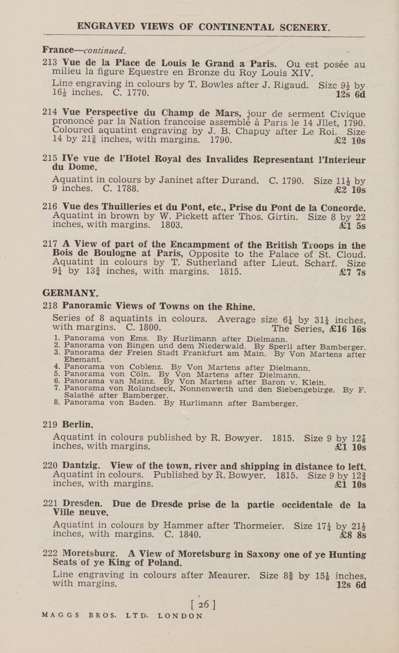   France—continued. 213 Vue de la Place de Louis le Grand a Paris. Ou est posée au milieu la figure Equestre en Bronze du Roy Louis XIV. Line engraving in colours by T. Bowles after J. Rigaud. Size 94 by 16§ inches. C. 1770. 12s 6d 214 Vue Perspective du Champ de Mars, jour de serment Civique prononcé par la Nation francoise assemblé 4 Paris le 14 Jliet, 1790. Coloured aquatint engraving by J. B. Chapuy after Le Roi. Size 14 by 213 inches, with margins. 1790. &amp;2 16s 215 IVe vue de l’Hotel Royal des Invalides Representant l’Interieur du Dome. Aquatint in colours by Janinet after Durand. C. 1790. Size 114 by 9 inches. C. 1788. &amp;2 10s 216 Vue des Thuilleries et du Pont, etc., Prise du Pont de la Concorde. Aquatint in brown by W. Pickett after Thos. Girtin. Size 8 by 22 inches, with margins. 1803. &amp;1 5s 217 A View of part of the Encampment of the British Troops in the Bois de Boulogne at Paris, Opposite to the Palace of St. Cloud. Aquatint in colours by T. Sutherland after Lieut. Scharf. Size 9% by 132 inches, with margins. 1815. £7 Us GERMANY. 218 Panoramic Views of Towns on the Rhine. Series of 8 aquatints in colours. Average size 61 by 314 inches, with margins. C. 1800. The Series, £16 16s . Panorama von Ems. By Hurlimann after Dielmann. . Panorama von Bingen und dem Niederwald. By Sperli after Bamberger. . Panorama der Freien Stadt Frankfurt am Main. By Von Martens after Ehemant. . Panorama von Coblenz. By Von Martens after Dielmann. . Panorama von Céln. By Von Martens after Dielmann. . Panorama van Mainz. By Von Martens after Baron v. Klein. . Panorama von Rolandseck, Nonnenwerth und den Siebengebirge. By F. Salathé after Bamberger. . Panorama von Baden. By Hurlimann after Bamberger. Sa Nour WHE 219 Berlin. Aquatint in colours published by R. Bowyer. 1815. Size 9 by 123 inches, with margins. £1 10s 220 Dantzig. View of the town, river and shipping in distance to left. Aquatint in colours. Published by R. Bowyer. 1815. Size 9 by 122 inches, with margins. £1 10s 221 Dresden. Due de Dresde prise de la partie occidentale de la Ville neuve. Aquatint in colours by Hammer after Thormeier. Size 174 by 214 inches, with margins. C. 1840. . £8 8s 222 Moretsburg. A View of Moretsburg in Saxony one of ye Hunting Seats of ye King of Poland. Line engraving in colours after Meaurer. Size 88 by 154 inches, with margins. 12s 6d [ 26 ]