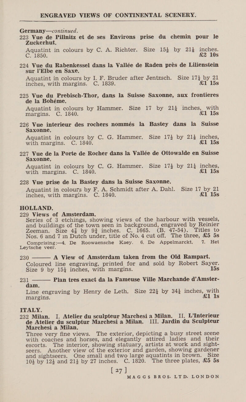 eee  Germany—continued. 223 Vue de Pillnitz et de ses Environs prise du chemin pour le Zuckerhut, Aquatint in colours by C. A. Richter. Size 153 by 214 inches. C. 1850. &amp;2 10s 224 Vue du Rabenkessel dans la Vallée de Raden prés de Lilienstein sur Elbe en Saxe. Aquatint in colours by I. F. Bruder after Jentzsch. Size Me DY, 21 inches, with margins. C. 1839. 1 15s 225 Vue du Prebisch-Thor, dans la Suisse Saxonne, aux frontieres de la Bohéme. Aquatint in colours by Hammer. Size 17 by 214 inches, with margins. C. 1840. &amp;1 15s 226 Vue interieur des rochers nommés la Bastey dans la Suisse Saxonne., Aquatint in colours by C. G. Hammer. Size 173 by 21% inches, with margins. C. 1840. &amp;1 15s 227 Vue de la Porte de Rocher dans la Vallée de Ottowalde en Suisse Saxonne, Aquatint in colours by C. G. Hammer. Size 173 by 214 inches, with margins. C. 1840. &amp;1 15s 228 Vue prise de la Bastey dans la Suisse Saxonne. Aquatint in colours by F. A. Schmidt after A. Dahl. Size 17 by 21 inches, with margins. C. 1840. &amp;1 15s HOLLAND. 229 Views of Amsterdam, Series of 3 etchings, showing views of the harbour with vessels, and buildings of the town seen in background, engraved by Reinier Zeeman. Size 43 by 92 inches. C. 1665. (B. 47-54). Titles to Nos. 6 and 7 1n Dutch under, title of No. 4 cut off. The three, £5 5s Comprising:—4. De Roowaensche Kaey. 6. De Appelmarckt. 7. Het Leytsche veer. 230 A View of Amsterdam taken from the Old Rampart. Coloured line engraving, printed for and sold by Robert Sayer. Size 9 by 154 inches, with margins. 15s   23 d Plan tres exact da la Fameuse Ville Marchande d’Amster- am, Line engraving by Henry de Leth. Size 224 by 344 inches, with margins. &amp;1 Is ITALY. 232 Milan. I. Atelier du sculpteur Marchesi a Milan. II. L’Interieur de Atelier du sculptur Marchesi a Milan. III. Jardin du Sculpteur Marchesi a Milan. Three very fine views. The exterior, depicting a busy street scene with coaches and horses, and elegantly attired ladies and their escorts. The interior, showing statuary, artists at work and sight- seers. Another view ‘of the exterior and garden, showing gardener and sightseers. One small and two large aquatints in brown. Size 104 by 124 and 214 by 27 inches. C. 1820. The three plates, £5 5s [27]