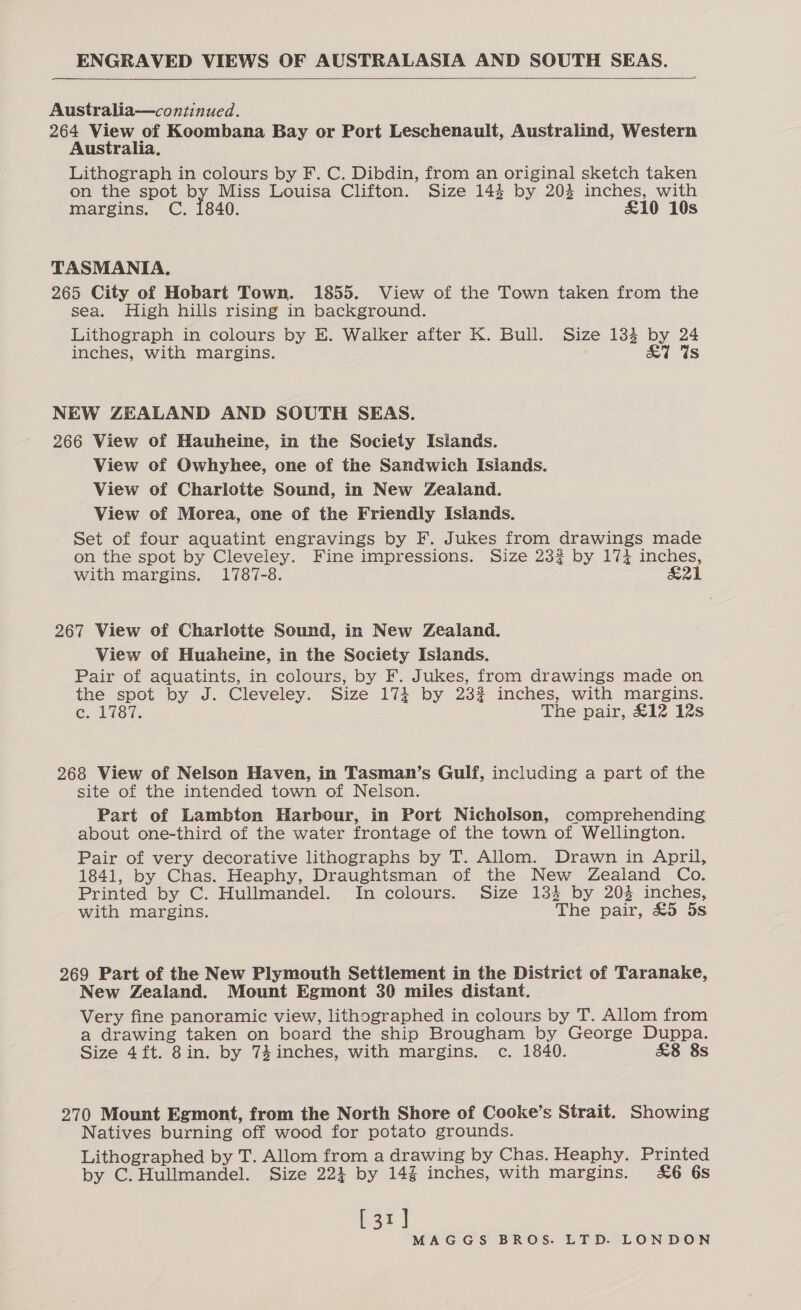 ENGRAVED VIEWS OF AUSTRALASIA AND SOUTH SEAS.    Australia—continued. 264 View of Koombana Bay or Port Leschenault, Australind, Western Australia, Lithograph in colours by F. C. Dibdin, from an original sketch taken on the spot by Miss Louisa Clifton. Size 144 by 204 inches, with margins. C. 1840. £10 10s TASMANIA, 265 City of Hobart Town. 1855. View of the Town taken from the sea. High hills rising in background. Lithograph in colours by E. Walker after K. Bull. Size 134 by 24 inches, with margins. &amp;7W Us NEW ZEALAND AND SOUTH SEAS. 266 View of Hauheine, in the Society Islands. View of Owhyhee, one of the Sandwich Islands. View of Charlotte Sound, in New Zealand. View of Morea, one of the Friendly Islands. Set of four aquatint engravings by F. Jukes from drawings made on the spot by Cleveley. Fine impressions. Size 23? by 174 inches, with margins. 1787-8. ae 267 View of Charlotte Sound, in New Zealand. View of Huaheine, in the Society Islands. Pair of aquatints, in colours, by F. Jukes, from drawings made on the spot by J. Cleveley. Size 174 by 23% inches, with margins. C1 18i. The pair, £12 12s 268 View of Nelson Haven, in Tasman’s Gulf, including a part of the site of the intended town of Nelson. Part of Lambton Harbour, in Port Nicholson, comprehending about one-third of the water frontage of the town of Wellington. Pair of very decorative lithographs by T. Allom. Drawn in April, 1841, by Chas. Heaphy, Draughtsman of the New Zealand Co. Printed by C. Hullmandel. In colours. Size 134 by 203 inches, with margins. The pair, £5 5s 269 Part of the New Plymouth Settlement in the District of Taranake, New Zealand. Mount Egmont 30 miles distant. Very fine panoramic view, lithographed in colours by T. Allom from a drawing taken on board the ship Brougham by George Duppa. Size 4ft. 8in. by 74 inches, with margins. c. 1840. £8 8s 270 Mount Egmont, from the North Shore of Cooke’s Strait. Showing Natives burning off wood for potato grounds. Lithographed by T. Allom from a drawing by Chas. Heaphy. Printed by C. Hullmandel. Size 224 by 14% inches, with margins. &amp;6 6s [31]
