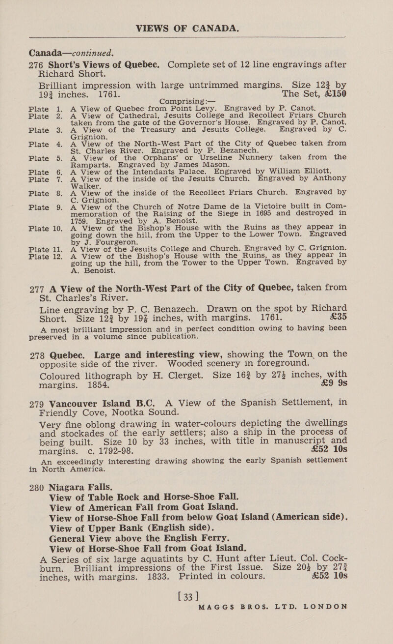 VIEWS OF CANADA.   Canada—continued. 276 Short’s Views of Quebec. Complete set of 12 line engravings after Richard Short. Brilliant impression with large untrimmed margins. Size 122 by 19% inches. 1761. The Set, £150 Comprising :— Plate 1. A View of Quebec from Point Levy. Engraved by P. Canot. Plate 2. A View of Cathedral, Jesuits College and Recollect Friars Church taken from the gate of the Governor’s House. Engraved by P. Canot. Plate 3. A View of the Treasury and Jesuits College. Engraved by C. Grignion. Plate 4. A View of the North-West Part of the City of Quebec taken from St. Charles River. Engraved by P. Bezanech. Plate 5. A View of the Orphans’ or Urseline Nunnery taken from the Ramparts. Engraved by James Mason. Plate 6. A View of the Intendants Palace. Engraved by William Elliott. Plate 7. a Mn of the inside of the Jesuits Church. Engraved by Anthony alker. Plate 8. A View of the inside of the Recollect Friars Church. Engraved by C. Grignion. Plate 9. A View of the Church of Notre Dame de la Victoire built in Com- memoration of the Raising of the Siege in 1695 and destroyed in 1759. Engraved by A. Benoist. Plate 10. A View of the Bishop’s House with the Ruins as they appear in going down the hill, from the Upper to the Lower Town. Engraved by J. Fourgeron. Plate 11. A View of the Jesuits College and Church. Engraved by C. Grignion. Plate 12. A View of the Bishop’s House with the Ruins, as they appear in ee up the hill, from the Tower to the Upper Town. Engraved by A. Benoist. 277 A View of the North-West Part of the City of Quebec, taken from St. Charles’s River. Line engraving by P. C. Benazech. Drawn on the spot by Richard Short. Size 122 by 193% inches, with margins. 1761. &amp;35 A most brilliant impression and in perfect condition owing to having been preserved in a volume since publication. 278 Quebec. Large and interesting view, showing the Town_on the opposite side of the river. Wooded scenery in foreground. Coloured lithograph by H. Clerget. Size 163 by 273 inches, with margins. 1854. £9 9s 279 Vancouver Island B.C. A View of the Spanish Settlement, in Friendly Cove, Nootka Sound. Very fine oblong drawing in water-colours depicting the dwellings and stockades of the early settlers; also a ship in the process of being built. Size 10 by 33 inches, with title in manuscript and margins. c. 1792-98. £52 10s An exceedingly interesting drawing showing the early Spanish settlement in North America. 280 Niagara Falls. View of Table Rock and Horse-Shoe Fall. View of American Fall from Goat Island. View of Horse-Shoe Fall from below Goat Island (American side). View of Upper Bank (English side). General View above the English Ferry. View of Horse-Shoe Fall from Goat Island. A Series of six large aquatints by C. Hunt after Lieut. Col. Cock- burn. Brilliant impressions of the First Issue. Size 203 by 27% inches, with margins. 1833. Printed in colours. &amp;52 10s [ 33 ]