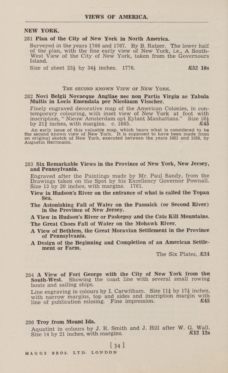 VIEWS OF AMERICA. NEW YORK. 281 Plan of the City of New York in North America. Surveyed in the years 1766 and 1767. By B. Ratzer. The lower half of the plan, with the fine early view of New York, i.e., A South- sh eae of the City of New York, taken from the Governours sland. Size of sheet 234 by 344 inches. 1776. £52 10s THE SECOND KNOWN VIEW OF NEW YORK. 282 Novi Belgii Novaeque Angliae nec non Partis Virgin ae Tabula Multis in Locis Emendata per Nicolaum Visscher. Finely engraved decorative map of the American Colonies, in con- temporary colouring, with inset view of New York at foot with inscription, ‘‘ Nieuw Amsterdam opt Eylant Manhattans.” Size 184 by 213 inches, with margins. c. 1685. &amp;45 An early issue of this valuable map, which bears what is considered to be the second known view of New York. It is supposed to have been made from an original sketch of New York, executed between the years 1651 and 1656, by Augustin Herrmann, 283 Six Remarkable Views in the Province of New York, New Jersey, and Pennsylvania. Engraved after the Paintings made by Mr. Paul Sandy, from the Drawings taken on the Spot by his Excellency Governor Pownall. Size 13 by 20 inches, with margins. 1761. View in Hudson’s River on the entrance of what is called the Topan Sea. The Astonishing Fall of Water on the Passaick (or Second River) in the Province of New Jersey. A View in Hudson’s River or Paskepsy and the Cats Kill Mountains. The Great Choes Fall of Water on the Mohawk River. A View of Bethlem, the Great Moravian Settlement in the Province of Pennsylvania. A Design of the Beginning and Completion of an American Settle- ment or Farm. The Six Plates, £24 284 A View of Fort George with the City of New York from the South-West. Showing the coast line with several small rowing boats and sailing ships. Line engraving in colours by I. Carwitham. Size 114 by 17% inches, with narrow margins, top and sides and inscription margin with line of publication missing. Fine impression. £45 286 Troy from Mount Ida. Aquatint in colours by J. R. Smith and J. Hill after W. G. Wall. Size 14 by 21 inches, with margins. £12 12s [34]
