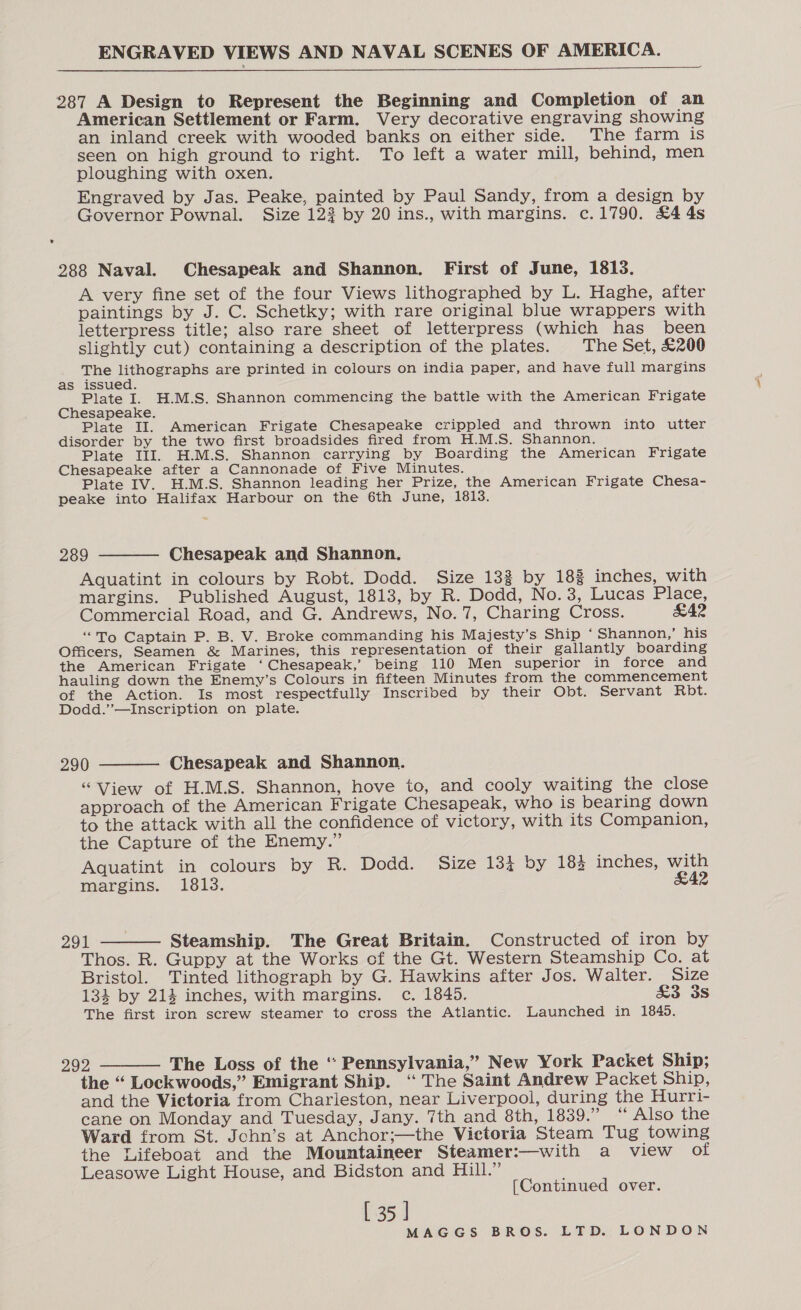 ENGRAVED VIEWS AND NAVAL SCENES OF AMERICA.   287 A Design to Represent the Beginning and Completion of an American Settlement or Farm. Very decorative engraving showing an inland creek with wooded banks on either side. The farm is seen on high ground to right. To left a water mill, behind, men ploughing with oxen. Engraved by Jas. Peake, painted by Paul Sandy, from a design by Governor Pownal. Size 123 by 20 ins., with margins. c.1790. £4 4s 288 Naval. Chesapeak and Shannon. First of June, 1813. A very fine set of the four Views lithographed by L. Haghe, after paintings by J. C. Schetky; with rare original blue wrappers with letterpress title; also rare sheet of letterpress (which has been slightly cut) containing a description of the plates. The Set, £200 The lithographs are printed in colours on india paper, and have full margins as issued. Plate I. H.M.S. Shannon commencing the battle with the American Frigate Chesapeake. Plate II. American Frigate Chesapeake crippled and thrown into utter disorder by the two first broadsides fired from H.M.S. Shannon. Plate III. H.M.S. Shannon carrying by Boarding the American Frigate Chesapeake after a Cannonade of Five Minutes. Plate IV. H.M.S. Shannon leading her Prize, the American Frigate Chesa- peake into Halifax Harbour on the 6th June, 1813.  289 Chesapeak and Shannon. Aquatint in colours by Robt. Dodd. Size 133 by 18% inches, with margins. Published August, 1813, by R. Dodd, No.3, Lucas Place, Commercial Road, and G. Andrews, No. 7, Charing Cross. £42 “To Captain P. B. V. Broke commanding his Majesty’s Ship ‘ Shannon,’ his Officers, Seamen &amp; Marines, this representation of their gallantly boarding the American Frigate ‘Chesapeak,’ being 110 Men superior in force and hauling down the Enemy’s Colours in fifteen Minutes from the commencement of the Action. Is most respectfully Inscribed by their Obt. Servant Rbt. Dodd.’’—Inscription on plate.  290 Chesapeak and Shannon. “View of H.M.S. Shannon, hove to, and cooly waiting the close approach of the American Frigate Chesapeak, who is bearing down to the attack with all the confidence of victory, with its Companion, the Capture of the Enemy.” Aqguatint in colours by R. Dodd. Size 134 by 184 inches, with margins. 1813. &amp;42 291 Steamship. The Great Britain. Constructed of iron by Thos. R. Guppy at the Works cf the Gt. Western Steamship Co. at Bristol. Tinted lithograph by G. Hawkins after Jos. Walter. Size 134 by 214 inches, with margins. c. 1845. &amp;3 3s The first iron screw steamer to cross the Atlantic. Launched in 1845.  292 The Loss of the ‘ Pennsylvania,’ New York Packet Ship; the “ Lockwoods,” Emigrant Ship. ‘“ The Saint Andrew Packet Ship, and the Vietoria from Charleston, near Liverpool, during the Hurri- cane on Monday and Tuesday, Jany. 7th and 8th, 1839.” “ Also the Ward from St. Jchn’s at Anchor;—the Victoria Steam Tug towing the Lifeboat and the Mountaineer Steamer:—with a view of Leasowe Light House, and Bidston and Hill.” [Continued over.  [ 35 ]