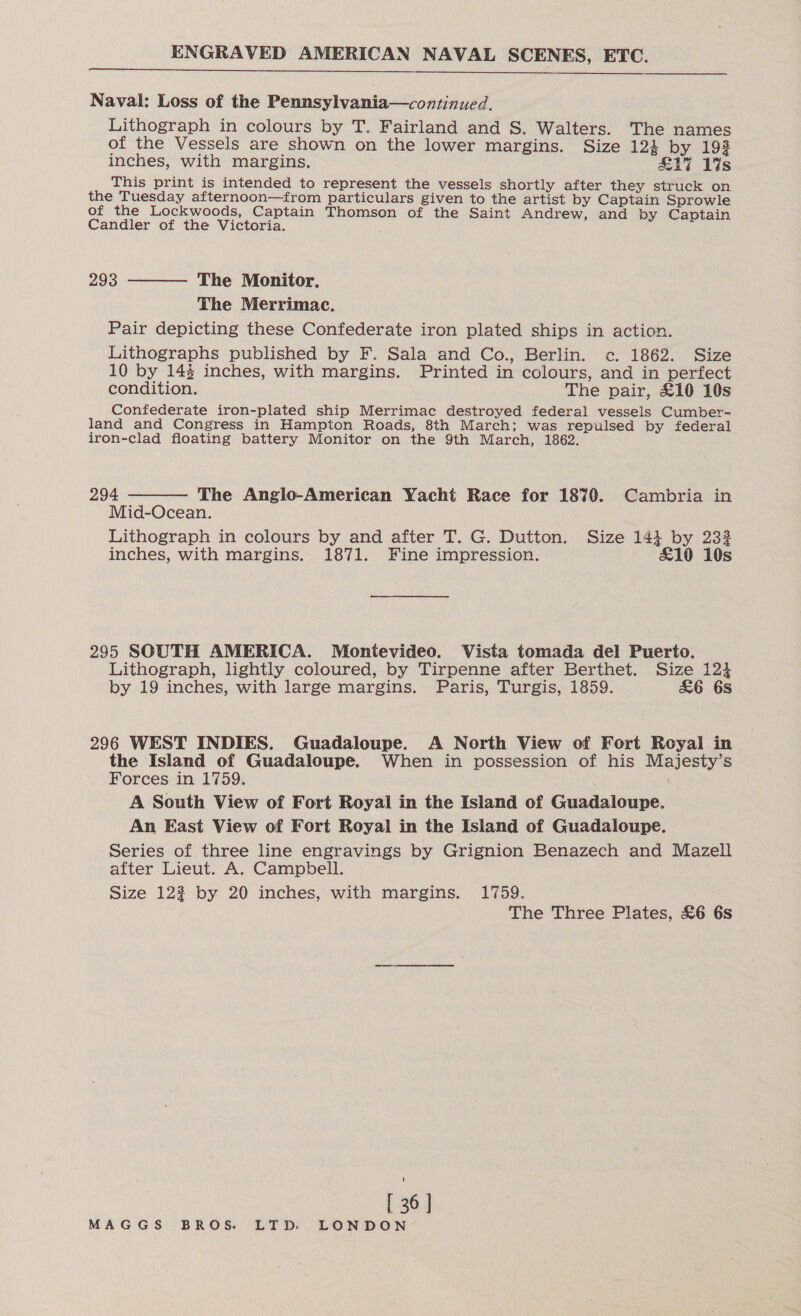 ENGRAVED AMERICAN NAVAL SCENES, ETC.  Naval: Loss of the Pennsylvania—continued. Lithograph in colours by T. Fairland and S. Walters. The names of the Vessels are shown on the lower margins. Size 124 by 192 inches, with margins. £17 1%s This print is intended to represent the vessels shortly after they struck on the Tuesday afternoon—from particulars given to the artist by Captain Sprowle of the Lockwoods, Captain Thomson of the Saint Andrew, and by Captain Candler of the Victoria. 293  The Monitor, The Merrimac. Pair depicting these Confederate iron plated ships in action. Lithographs published by F. Sala and Co., Berlin. c. 1862. Size 10 by 14% inches, with margins. Printed in colours, and in perfect condition. The pair, £10 10s Confederate iron-plated ship Merrimac destroyed federal vessels Cumber- land and Congress in Hampton Roads, 8th March; was repulsed by federal iron-clad floating battery Monitor on the 9th March, 1862.  294 The Anglo-American Yacht Race for 1870. Cambria in Mid-Ocean. Lithograph in colours by and after T. G. Dutton. Size 141 by 232 inches, with margins. 1871. Fine impression. £10 10s 295 SOUTH AMERICA. Montevideo. Vista tomada del Puerto. Lithograph, lightly coloured, by Tirpenne after Berthet. Size 124 by 19 inches, with large margins. Paris, Turgis, 1859. &amp;6 6s 296 WEST INDIES. Guadaloupe. A North View of Fort Royal in the Island of Guadaloupe. When in possession of his Majesty’s Forces in 1759. A South View of Fort Royal in the Island of Guadaloupe. An East View of Fort Royal in the Island of Guadaloupe. Series of three line engravings by Grignion Benazech and Mazell after Lieut. A. Campbell. Size 123 by 20 inches, with margins. 1759. The Three Plates, £6 6s [ 36 ]