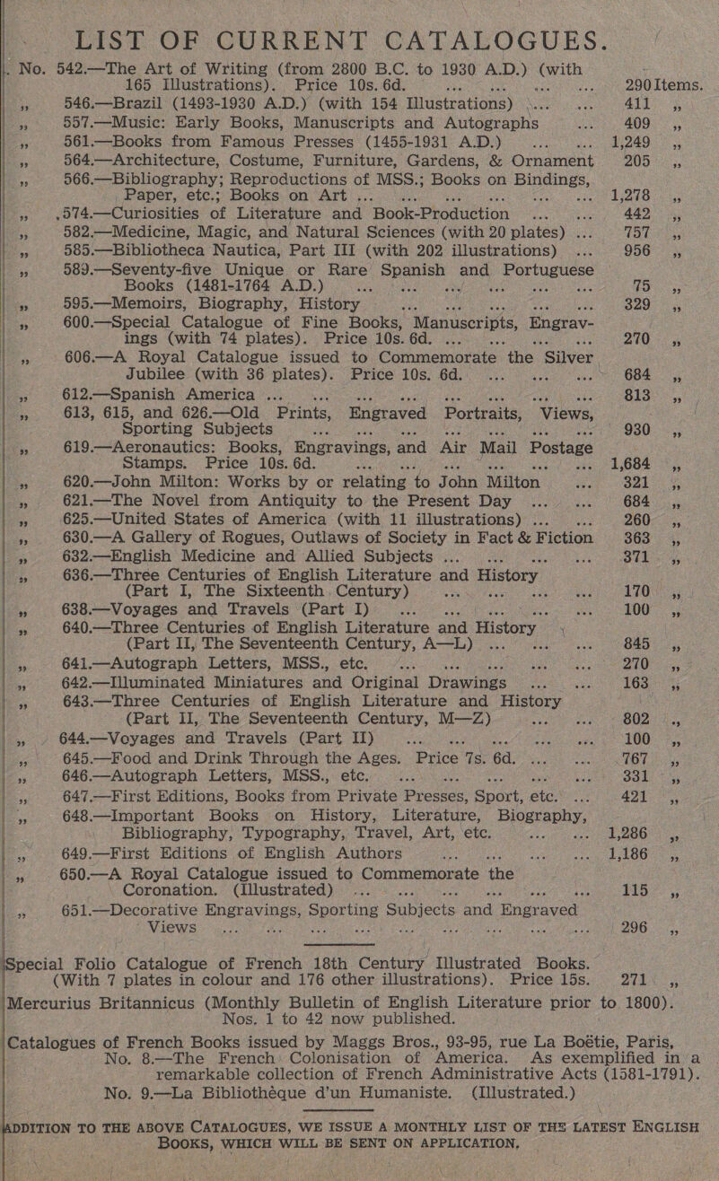 LIST OF CURRENT CATALOGUES. / |. No. 542.—The Art of Writing (from 2800 B.C. to 1930 A.D.) ce - : 165 Illustrations). Price 10s. 6d. nee 290 Items. | » 546.—Brazil (1493-1930 A.D.) (with 154 Illustrations) \... ... 411. , |» 557.—Music: Early Books, Manuscripts and Autographs Na 409 ,,. .. 561.—Books from Famous Presses (1455-1931 A.D.) ...... 1,249 ,, i. 564.—Architecture, Costume, Furniture, Gardens, &amp; Ornament AVG x 566.—Bibliography; Reproductions of MSS.; Books on Bienes,  | _, Paper, etc.; Books on Art . : Rahs Ber fas, cote, —Curiosities of Literature and. Book-Production met ees ae ile le 582.—Medicine, Magic, and Natural Sciences (with 20 plates) . LEY fos 585.—Bibliotheca Nautica, Part III (with 202 illustrations) ... 956 ,, 9 589 _—Seventy-five Unique or Rare Spanish bee Portuguese be Books (1481-1764 A.D.) SS ora Pee es 6s ae Leys 595.—Memoirs, Biography, History re 320 5 155 600 —Special Catalogue of Fine Books, Manuscripts, Engrav- a | ings (with 74 plates). Price 10s. 6d. ... 270 3 bos 606.—A Royal Catalogue issued to. Comaemurne qhe ‘Silver. | | Jubilee (with 36 plates). Price 10s. 6d. ... ... «.- 684 ,, i. 612—Spanish America... Reh ae iy es ee) . a 613, 615, and 626.—Old Prints, Engraved Portraits, Views, oe | Sporting Subjects Se Gao hae a 619.—Aeronautics: Books, Engravings, and Air Mail Postage . stamps. Price 10s. 6d. A «vs: 1,684 ©, 13; 620.—John Milton: Works by or relating to John Milton ap sal), » 621.—The Novel from Antiquity to the Present Day ... ... 684 _ ,, ES 625.—United States of America (with 11 illustrations) ...... 260-.:, | bes 630.—A Gallery of Rogues, Outlaws of Society in Fact &amp; Fiction 863 4; ) x 632.—English Medicine and Allied Subjects ... . o7 SW eras is 636 .—Three Centuries of English Literature aod History : | (Part I, The Sixteenth Century) a cys 10 pas 638.—Voyages and Travels (Part I) os ae 100 =a, | s 640.—Three Centuries of English Literature and History \ (Part II, The Seventeenth Century, A—L) ... ees 845°. 3: |». 641.—Autograph Letters, MSS., ete, 4... .. ey lS. 642.—IUuminated Miniatures aud Original Disc cae eee 163. 4; he, 643.—Three Centuries of English Literature and History Le (Part II, The Seventeenth Century, M—Z) et ee eOe eae le. -» 644.—Voyages and Travels (Part II) pe Se aes 100 = ,, . |, 645.—Food and Drink Through the Ages. Price Gb 167 4, 1s 646.—Autograph Letters, MSS., etc. Ce PEGS Rages 6 Blase | 33 647.—First Editions, Books from Private Piccace Sport, ane ca BQN an 648.—Important Books on History, Literature, Biography, Bibliography, Typography, Travel, Art, ‘etc. eee mee tke OO » 649.—First Editions of English Authors os ee eh eo e i 7 650, of Royal Catalogue issued to Commemorate the -\ Coronation. (Illustrated) ... ; ps eae ae = 651. —Decorative Engravings, Sporting Gubiecis ond Ba eiauaa . eve ys ae ates ee Bi Bee we ne ceils co BO ois, iSpecial Folio eiiogus of French 18th ee Illustrated Books. (With 7 plates in colour and 176 other illustrations). Price 15s. Aha ye /Mercurius Britannicus (Monthly Bulletin of English Literature prior to 1800). . Nos. 1 to 42 now published. \Catalogues of French Books issued by Maggs Bros., 93-95, rue La Boétie, Paris, No. 8.—The French: Colonisation of “America. As exemplified in/a remarkable collection of French Administrative Acts (1581-1791). No. 9.—La Bibliotheque d’un Humaniste. (lllustrated.)    DITION TO THE ABOVE CaTaLocuss, WE ISSUE A MONTHLY LIST OF THE LATEST ENGLISH Books, WHICH WILL BE SENT ON APPLICATION, {