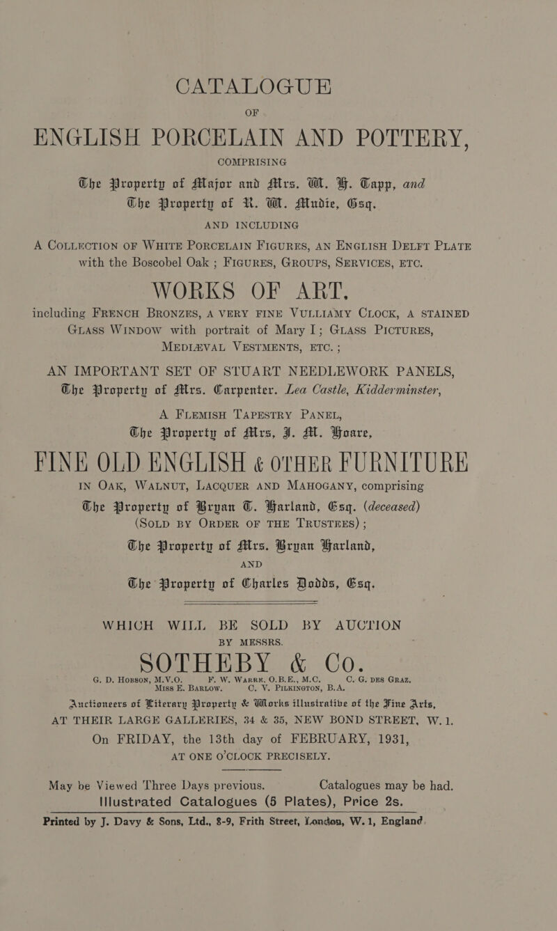 OF ENGLISH PORCELAIN AND POTTERY, COMPRISING Che Property of Major and Mrs. W. FH. Tapp, and Che Property of R. W. Mudie, Gag. AND INCLUDING A COLLECTION OF WHITE PORCELAIN FIGURES, AN ENGLISH DELFT PLATE with the Boscobel Oak ; FIGURES, GROUPS, SERVICES, ETC. WORKS OF ART, including FRENCH BRONZES, A VERY FINE VULLIAMY CLOCK, A STAINED GLAss WINDOW with portrait of Mary I; GLASS PICTURES, MEDLZVAL VESTMENTS, ETC. ; AN IMPORTANT SET OF STUART NEEDLEWORK PANELS, G@he Property of Mrs. Carpenter. Lea Castle, Kidderminster, A FLEMISH TAPESTRY PANEL, Che Property of Mrs, J. M. Foare, FINE OLD ENGLISH ¢ orfiR FURNITURE IN OAK, WALNUT, LACQUER AND MAHOGANY, comprising Dhe Property of Bryan OT. Farland, Esq. (deceased) (SoLD BY ORDER OF THE TRUSTEES) ; The Property of Mrs. Bryan Farland, AND Che Property of Charles Dodds, Esq.   WHICH WILL BE SOLD BY AUCTION BY MESSRS. SOTHEBY &amp; Co. G. D. Hozson, M.V.O F. W. WarRR#, O.B.E., M.C, C.. G. DES GRAZ. Miss E. BARLOW. Cay; PILKINGTON, B.A. Auctioneers of Literary Property &amp; Works illustrative of the Fine Arts, AT THEIR LARGE GALLERIES, 34 &amp; 35, NEW BOND STREET, W. 1. On FRIDAY, the 13th day of FEBRUARY, 1931, AT ONE O'CLOCK PRECISELY.  May be Viewed Three Days previous. Catalogues may be had. Illustrated Catalogues (5 Plates), Price 2s. Printed by J. Davy &amp; Sons, Ltd., 8-9, Frith Street, Vonden, W.1, England.