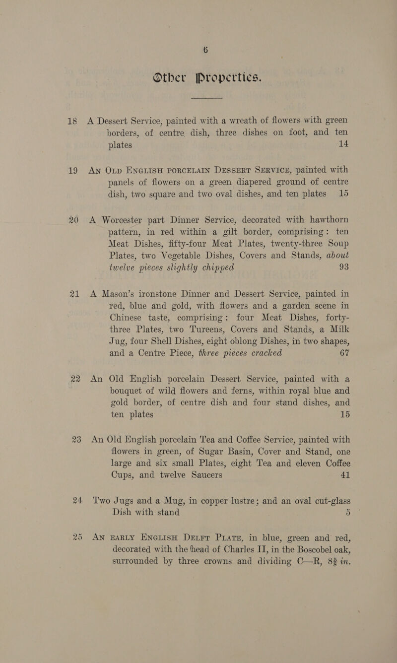 18 19 20 al 23 24 Other Properties. A Dessert Service, painted with a wreath of flowers with green borders, of centre dish, three dishes on foot, and ten plates 14 An Op ENGLISH PORCELAIN DESSERT SERVICE, painted with panels of flowers on a green diapered ground of centre dish, two square and two oval dishes, and ten plates 15 A Worcester part Dinner Service, decorated with hawthorn pattern, in red within a gilt border, comprising: ten Meat Dishes, fifty-four Meat Plates, twenty-three Soup Plates, two Vegetable Dishes, Covers and Stands, about twelve pieces slightly chipped 93 A Mason’s ironstone Dinner and Dessert Service, painted in red, blue and gold, with flowers and a garden scene in Chinese taste, comprising: four Meat Dishes, forty- three Plates, two Tureens, Covers and Stands, a Milk Jug, four Shell Dishes, eight oblong Dishes, in two shapes, and a Centre Piece, three pieces cracked 67 An Old English porcelain Dessert Service, painted with a bouquet of wild flowers and ferns, within royal blue and gold border, of centre dish and four stand dishes, and ten plates 15 An Old English porcelain Tea and Coffee Service, painted with flowers in green, of Sugar Basin, Cover and Stand, one large and six small Plates, eight Tea and eleven Coffee Cups, and twelve Saucers Al Two Jugs and a Mug, in copper lustre; and an oval cut-glass Dish with stand 5 AN EARLY ENGLISH DELFT PuLats, in blue, green and red, decorated with the ‘head of Charles II, in the Boscobel oak, surrounded by three crowns and dividing C—R, 8 in.
