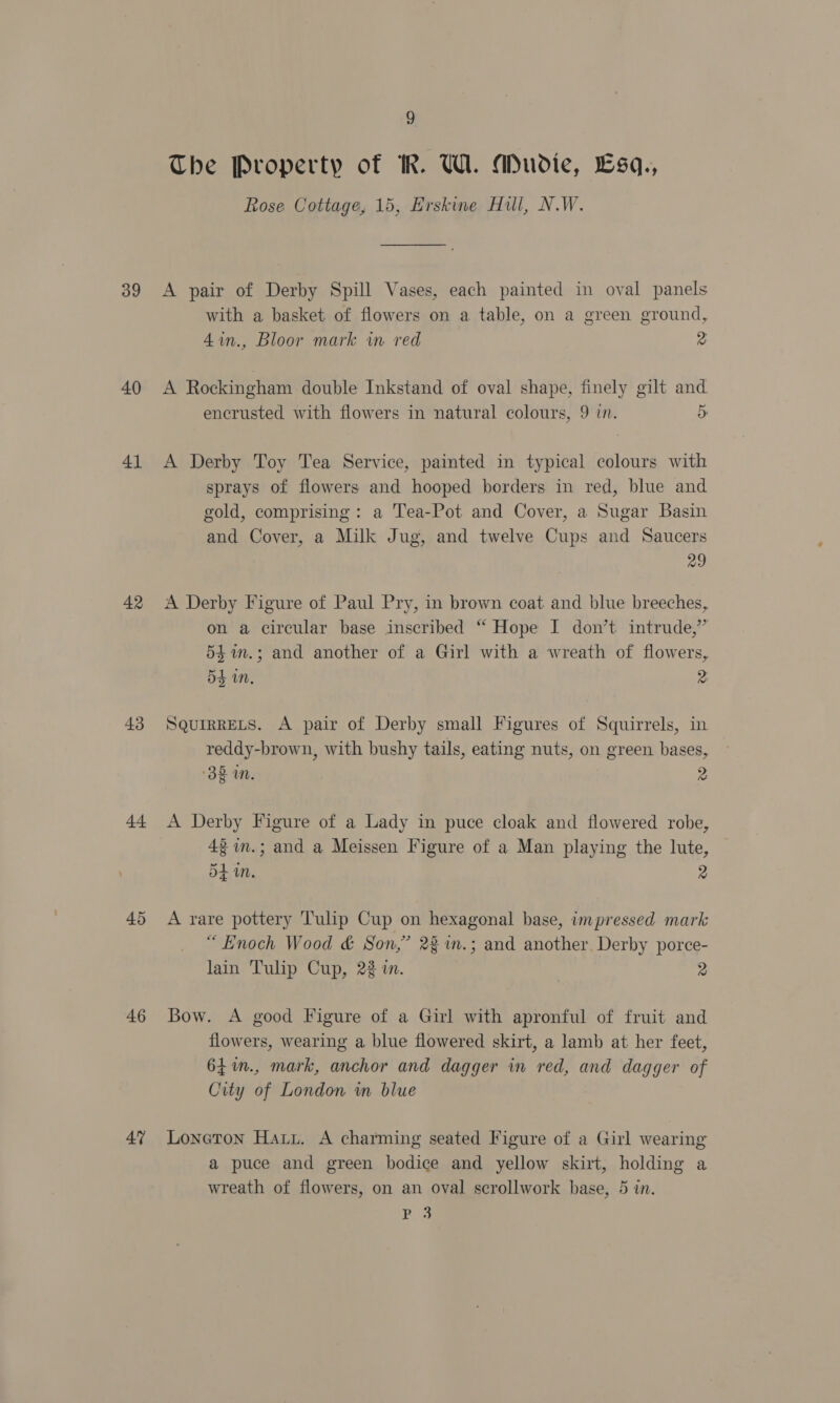 39 40 41 42 43 44 45 46 47 9 The Property of KR. WL. Mudie, Lsq., Rose Cottage, 15, Erskine Hil, N.W. A pair of Derby Spill Vases, each painted in oval panels with a basket of flowers on a table, on a green ground, 4in., Bloor mark in red 2 A Rockingham double Inkstand of oval shape, finely gilt and encrusted with flowers in natural colours, 9 in. 5 A Derby Toy Tea Service, painted in typical colours with sprays of flowers and hooped borders in red, blue and gold, comprising: a Tea-Pot and Cover, a Sugar Basin and Cover, a Milk Jug, and twelve Cups and Saucers 29 A Derby Figure of Paul Pry, in brown coat and blue breeches, on a circular base inscribed “ Hope I don’t intrude,” 54in.; and another of a Girl with a wreath of flowers, 54 on. 2 SQUIRRELS. A pair of Derby small Figures of Squirrels, in reddy-brown, with bushy tails, eating nuts, on green bases, ‘38 mM. ye A Derby Figure of a Lady in puce cloak and flowered robe, 43 in.; and a Meissen Figure of a Man playing the lute, 54 in. 2 A rare pottery Tulip Cup on hexagonal base, impressed mark “ Enoch Wood &amp; Son,” 28 %n.; and another, Derby porce- lain Tulip Cup, 22 in. | 2 Bow. A good Figure of a Girl with apronful of fruit and flowers, wearing a blue flowered skirt, a lamb at her feet, 64%in., mark, anchor and dagger in red, and dagger of City of London in blue Loneton Hauu. A charming seated Figure of a Girl wearing a puce and green bodice and yellow skirt, holding a wreath of flowers, on an oval scrollwork base, 5 in. P 3