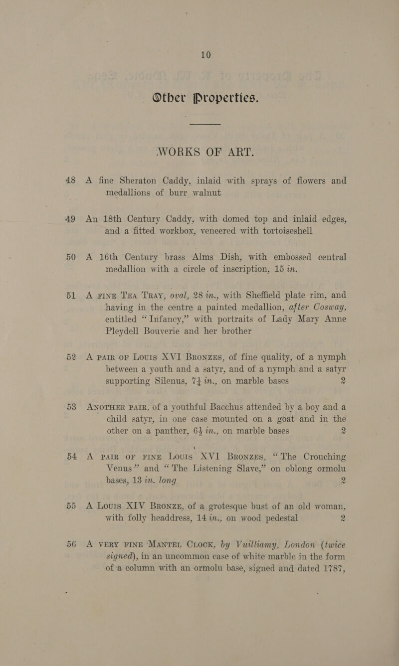 48 49 50 51 52 53 54 56 10 ~=Otber Properties. WORKS OF ART. A fine Sheraton Caddy, inlaid with sprays of flowers and medallions of burr walnut An 18th Century Caddy, with domed top and inlaid edges, and a fitted workbox, veneered with tortoiseshell A 16th Century brass Alms Dish, with embossed central medallion with a circle of inscription, 15 in. A FINE TEA TRAY, oval, 28 m., with Sheffield plate rim, and having in the centre a painted medallion, after Cosway, entitled “ Infancy,” with portraits of Lady Mary Anne Pleydell Bouverie and her brother . A parr or Lours XVI Bronzgs, of fine quality, of a nymph between a youth and a satyr, and of a nymph and a satyr supporting Silenus, 74 im., on marble bases 2 ANOTHER PAIR, of a youthful Bacchus attended by a boy and a ~ child satyr, in one case mounted on a goat and in the other on a panther, 64 im., on marble bases 4 A A PAIR OF FINE Louis XVI Bronzes, “The Crouching Venus” and “ The Listening Slave,” on oblong ormolu bases, 13 in. long 2 A Louis XIV Bronze, of a grotesque bust of an old woman, with folly headdress, 14 1n., on wood pedestal 2 A VERY FINE ‘MANTEL CxiocK, by Vuilliamy, London (twice signed), in an uncommon case of white marble in the form of a column with an ormolu base, signed and dated 1787,