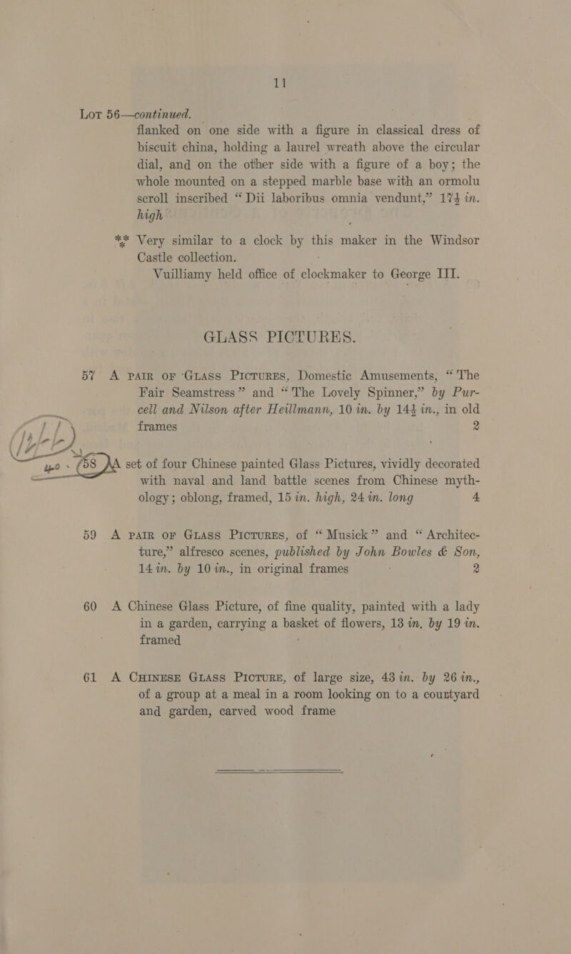 Lot 56—continued. flanked on one side with a figure in Stanreat dress of biscuit china, holding a laurel wreath above the circular dial, and on the other side with a figure of a boy; the whole mounted on a stepped marble base with an ormolu scroll inscribed “ Dii laboribus omnia vendunt, ? 17h in. high — ** Very similar to a clock by this maker in the Windsor Castle collection. Vuilliamy held office of clockmaker to George III. GLASS PICTURES. 57? A pair oF Guass PicrurEs, Domestic Amusements, “ The Fair Seamstress” and “ The Lovely Spinner,” by Pur- cell and Nilson after Heillmann, 10 wm. by 144 in., in old oon frames 2 LO lela (/f7' ‘bY ; . CL - Se = : . Coe yo ~@32a set of four Chinese painted Glass Pictures, vividly decorated with naval and land battle scenes from Chinese myth- ology; oblong, framed, 15 in. high, 24 im. long = 59 A pair oF Guass Picrurses, of “ Musick” and “ Architec- ture,” alfresco scenes, published by John Bowles &amp; Son, 141m. by 10 7m., in original frames ; 2 60 A Chinese Glass Picture, of fine quality, painted with a lady in a garden, carrying a basket of flowers, 13 im. by 19 in. framed 61 A Curtnesze Guass Picture, of large size, 43 in. by 26 in., of a group at a meal in a room looking on to a countyard and garden, carved wood frame