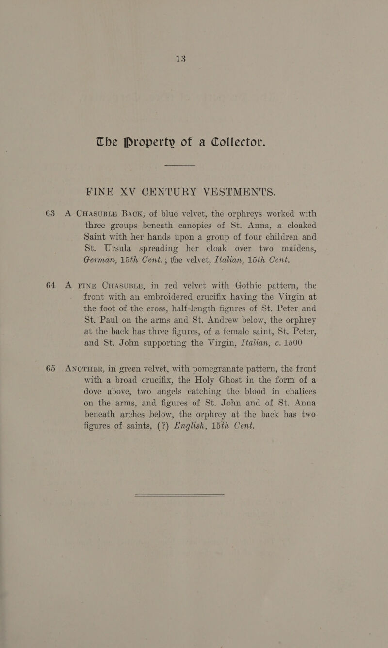 Che Property of a Collector. FINE XV CENTURY VESTMENTS. 63 A CHAsUBLE Baok, of blue velvet, the orphreys worked with three groups beneath canopies of St. Anna, a cloaked Saint with her hands upon a group of four children and St. Ursula spreading her cloak over two maidens, German, 15th Cent.; thie velvet, Italian, 15th Cent. 64 A FINE CHASUBLE, in red velvet with Gothic pattern, the front with an embroidered crucifix having the Virgin at the foot of the cross, half-length figures of St. Peter and St. Paul on the arms and St. Andrew below, the orphrey at the back has three figures, of a female saint, St. Peter, and St. John supporting the Virgin, Italian, c. 1500 65 ANOTHER, in green velvet, with pomegranate pattern, the front with a broad crucifix, the Holy Ghost in the form of a dove above, two angels catching the blood in chalices on the arms, and figures of St. John and of St. Anna beneath arches below, the orphrey at the back has two figures of saints, (?) English, 15th Cent. 