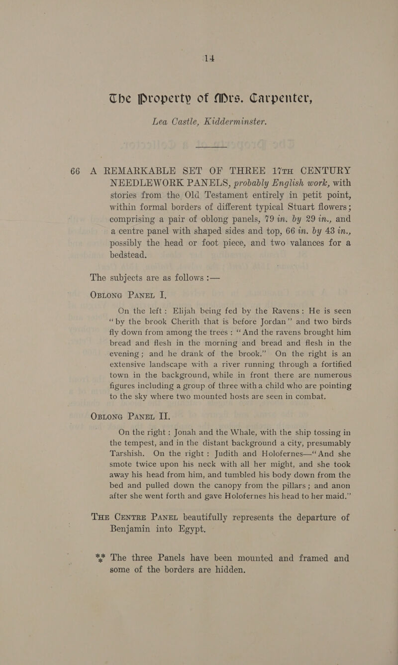 The Property of Mrs. Carpenter, Lea Castle, Kidderminster. 66 A REMARKABLE SET OF THREE 1?’traH CENTURY NEEDLEWORK PANELS, probably English work, with stories from the Old Testament entirely in petit point, within formal borders of different typical Stuart flowers ; comprising a pair of oblong panels, 79 wm. by 29 %n., and a centre panel with shaped sides and top, 66 in. by 438 in., possibly the head or foot piece, and two valances for a bedstead. The subjects are as follows :— OBLONG PANEL J, On the left: Elijah being fed by the Ravens: He is seen “by the brook Cherith that is before Jordan” and two birds fly down from among the trees: ‘‘ And the ravens brought him bread and flesh in the morning and bread and flesh in the evening; and he drank of the brook.’ On the right is an extensive landscape with a river running through a fortified town in the background, while in front there are numerous figures including a group of three witha child who are pointing to the sky where two mounted hosts are seen in combat. Ostone Paner II. On the right : Jonah and the Whale, with the ship tossing in the tempest, and in the distant background a city, presumably Tarshish. On the right: Judith and Holofernes—‘ And she smote twice upon his neck with all her might, and she took away his head from him, and tumbled his body down from the bed and pulled down the canopy from the pillars; and anon after she went forth and gave Holofernes his head to her maid.” THE CENTRE PANEL beautifully represents the departure of Benjamin into Egypt. ** The three Panels have been mounted and framed and some of the borders are hidden.