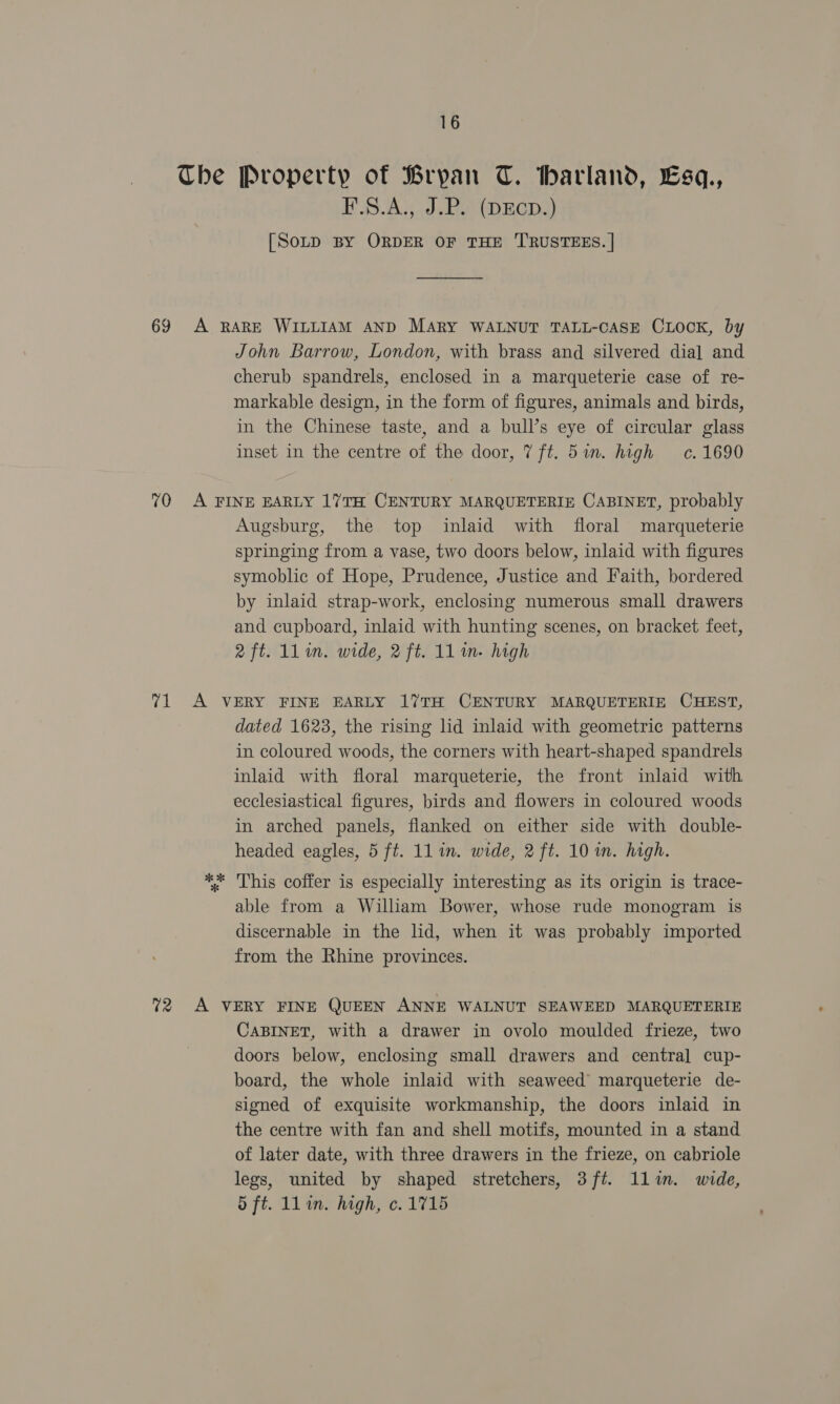 The Property of Bryan T. Warland, Lsq., P'S.A3,.,8 (DECDS) [SoLD BY ORDER OF THE TRUSTEES. | John Barrow, London, with brass and silvered dial and cherub spandrels, enclosed in a marqueterie case of re- markable design, in the form of figures, animals and birds, in the Chinese taste, and a bull’s eye of circular glass inset in the centre of the door, 7 ft. 51m. high c. 1690 Augsburg, the top inlaid with floral marqueterie springing from a vase, two doors below, inlaid with figures symoblic of Hope, Prudence, Justice and Faith, bordered by inlaid strap-work, enclosing numerous small drawers and cupboard, inlaid with hunting scenes, on bracket feet, 2 ft. ll in. wide, 2 ft. 11m. high a % dated 1623, the rising lid inlaid with geometric patterns in coloured woods, the corners with heart-shaped spandrels inlaid with floral marqueterie, the front inlaid with ecclesiastical figures, birds and flowers in coloured woods in arched panels, flanked on either side with double- headed eagles, 5 ft. 11 in. wide, 2 ft. 10 in. high. This coffer is especially interesting as its origin is trace- able from a Wiliam Bower, whose rude monogram is discernable in the lid, when it was probably imported from the Rhine provinces. CABINET, with a drawer in ovolo moulded frieze, two doors below, enclosing small drawers and central cup- board, the whole inlaid with seaweed marqueterie de- signed of exquisite workmanship, the doors inlaid in the centre with fan and shell motifs, mounted in a stand of later date, with three drawers in the frieze, on cabriole legs, united by shaped stretchers, 3ft. llin. wide, oft. llin. high, c. 1715