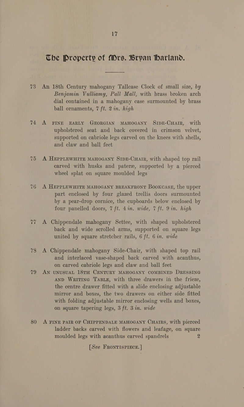 13 14 76 A fe 79 80 17 Che Property of Mrs. Bryan harland. An 18th Century mahogany Tallcase Clock of small size, by Benjamin Vulliamy, Pall Mall, with brass broken arch dial contained in a mahogany case surmounted by brass ball ornaments, 7 ft. 2 in. high A FINE EARLY GEORGIAN MAHOGANY SIDE-CHAIR, with upholstered seat and back covered in crimson velvet, supported on cabriole legs carved on the knees with shells, and claw and ball feet A HEPPLEWHITE MAHOGANY SIpE-CuHarr, with shaped top rail carved with husks and pater, supported by a pierced wheel splat on square moulded legs A HEPPLEWHITE MAHOGANY BREAKFRONT Bookcase, the upper part enclosed by four glazed trellis doors surmounted by a pear-drop cornice, the cupboards below enclosed by four panelled doors, 7 ft. 41n. wide, 7 ft. 9in. high A Chippendale mahogany Settee, with shaped upholstered back and wide scrolled arms, supported on square legs united by square stretcher rails, 6 ft. 6 in. wide A Chippendale mahogany Side-Chair, with shaped top rail and interlaced vase-shaped back carved with acanthus, on carved cabriole legs and claw and ball feet AN UNUSUAL 18TH CENTURY MAHOGANY COMBINED DRESSING AND WritTInG TABLE, with three drawers in the frieze, the centre drawer fitted with a slide enclosing adjustable mirror and boxes, the two drawers on either side fitted with folding adjustable mirror enclosing wells and boxes, on square tapering legs, 3 ft. 3 in. wide A FINE PAIR OF CHIPPENDALE MAHOGANY CHAIRS, with pierced ladder backs carved with flowers and leafage, on square moulded legs with acanthus carved spandrels 2 [See FRONTISPIECE. |