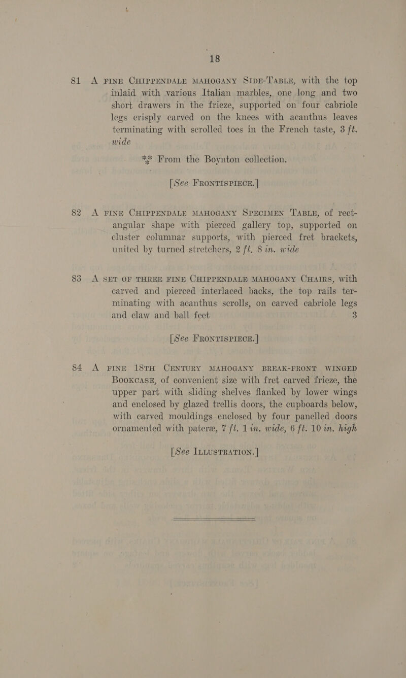 81 A FINE CHIPPENDALE MAHOGANY SIDE-TABLE, with the top inlaid with various Italian marbles, one long and two short drawers in the frieze, supported on four cabriole legs crisply carved on the knees with acanthus leaves terminating with scrolled toes in the French taste, 3 ft. wide ** From the Boynton collection. [See FRONTISPIECE. | 82. A FINE CHIPPENDALE MAHOGANY SPECIMEN TABLE, of rect- angular shape with pierced gallery top, supported on cluster columnar supports, with pierced fret brackets, united by turned stretchers, 2 ft. 8 in. wide 83 A SET OF THREE FINE CHIPPENDALE MAHOGANY CHAIRS, with carved and pierced interlaced backs, the top rails ter- minating with acanthus scrolls, on carved cabriole legs and claw and ball feet 3 [See FRONTISPIECE. | 84 A FINE 18TH CENTURY MAHOGANY BREAK-FRONT WINGED Bookcase, of convenient size with fret carved frieze, the upper part with sliding shelves flanked by lower wings and enclosed by glazed trellis doors, the cupboards below, with carved mouldings enclosed by four panelled doors ornamented with pater, 7 ft. 1 in. wide, 6 ft. 10 in. high [See ILLUSTRATION. |  