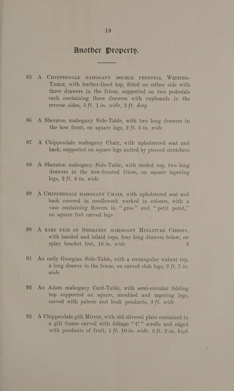 86 87 88 89 90 91 92 93 19 Fnotber Property. A CHIPPENDALE MAHOGANY DOUBLE PEDESTAL WRITING- TABLE, with leather-lined top, fitted on either side with three drawers in the frieze, supported on two pedestals each containing three drawers with cupboards in the reverse sides, 5 ft. Lin. wide, 3 ft. deep A Sheraton mahogany Side-Table, with two long drawers in the bow front, on square legs, 2 ft. 6 in. wide A Chippendale mahogany Chair, with upholstered seat and back, supported on square legs united by pierced stretchers A Sheraton mahogany Side-Table, with reeded top, two long drawers in the bow-fronted frieze, on square tapering legs, 2 ft. Gin. wide A CHIPPENDALE MAHOGANY CHAIR, with upholstered seat and back covered in needlework worked in colours, with a vase containing flowers in “ &gt; and “ petit point,” on square fret carved legs + puee Se eros A RARE PAIR OF SHERATON MAHOGANY MInrATuRE CHESTS, with banded and inlaid tops, four long drawers below, on splay bracket feet, 18 in. wide 2 An early Georgian Side-Table, with a rectangular walnut top, a long drawer in the frieze, on carved club legs, 2 ft. 7 in. wide An Adam mahogany Card-Table, with semi-circular folding top supported on square, moulded and tapering legs, carved with patere and husk pendants, 3 ft. wide A Chippendale gilt Mirror, with old silvered plate contained in a gilt frame carved with foliage “C” scrolls and edged
