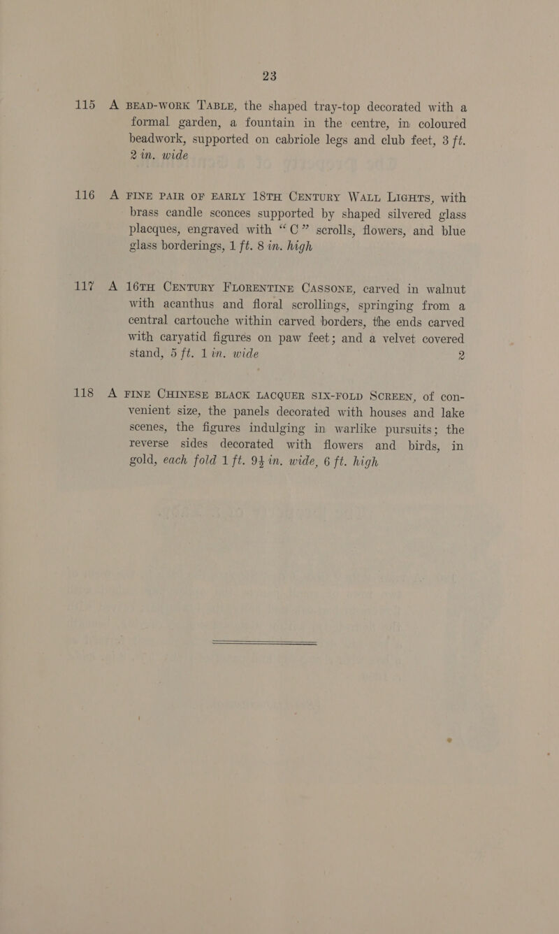 116 LY 118 23 formal garden, a fountain in the centre, in coloured beadwork, supported on cabriole legs and club feet, 3 ft. 2m. wide brass candle sconces supported by shaped silvered glass placques, engraved with “C” scrolls, flowers, and blue glass borderings, 1 ft. 8 in. high with acanthus and floral scrollings, springing from a central cartouche within carved borders, the ends carved with caryatid figures on paw feet; and a velvet covered stand, 5 ft. Lin. wide 2 venient size, the panels decorated with houses and lake scenes, the figures indulging in warlike pursuits; the reverse sides decorated with flowers and birds, in gold, each fold 1 ft. 94 in. wide, 6 ft. high 