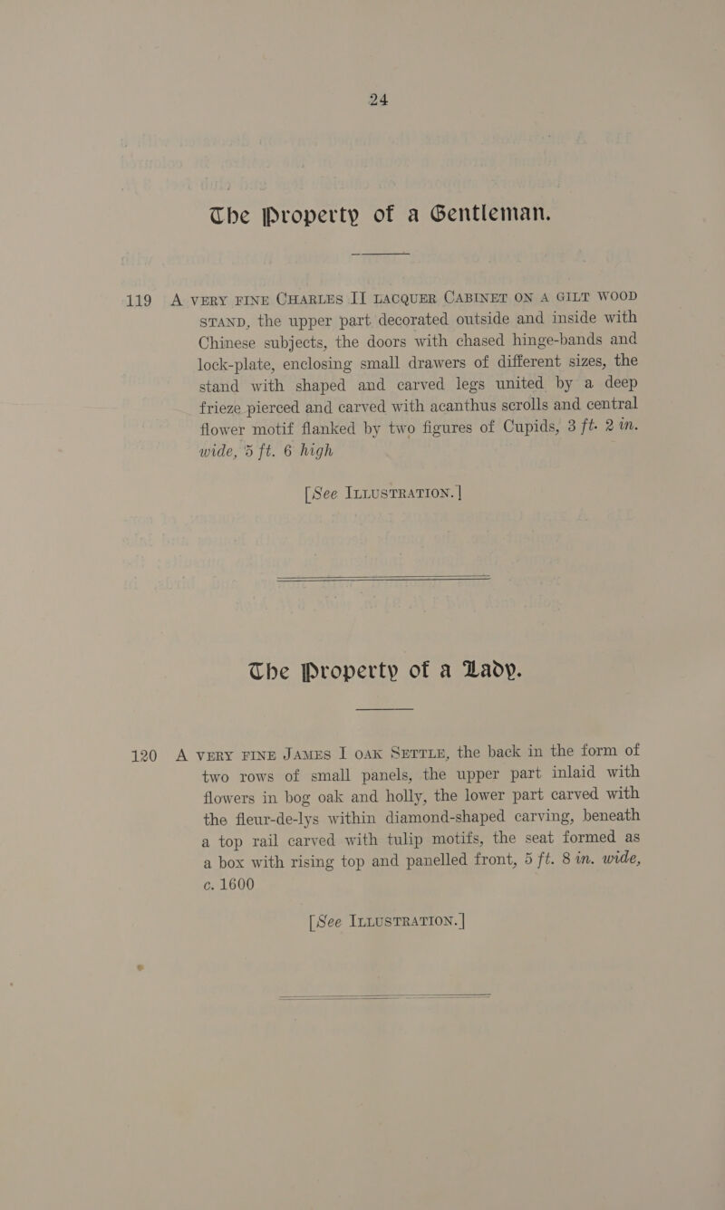 24 The Property of a Gentleman. 119 A VERY FINE CHARLES IJ LACQUER CABINET ON A GILT WOOD sranp, the upper part decorated outside and inside with Chinese subjects, the doors with chased hinge-bands and lock-plate, enclosing small drawers of different sizes, the stand with shaped and carved legs united by a deep frieze pierced and carved with acanthus scrolls and central flower motif flanked by two figures of Cupids, 3 ft 2m. wide, 5 ft. 6 high [See ILLusTRATION. |    The Property of a Laoy. 120 A vERY FINE JAMES I oax Serrzs, the back in the form of two rows of small panels, the upper part inlaid with flowers in bog oak and holly, the lower part carved with the fleur-de-lys within diamond-shaped carving, beneath a top rail carved with tulip motifs, the seat formed as a box with rising top and panelled front, 5 ft. 8 in. wide, c. 1600 [See ILLUSTRATION. |  