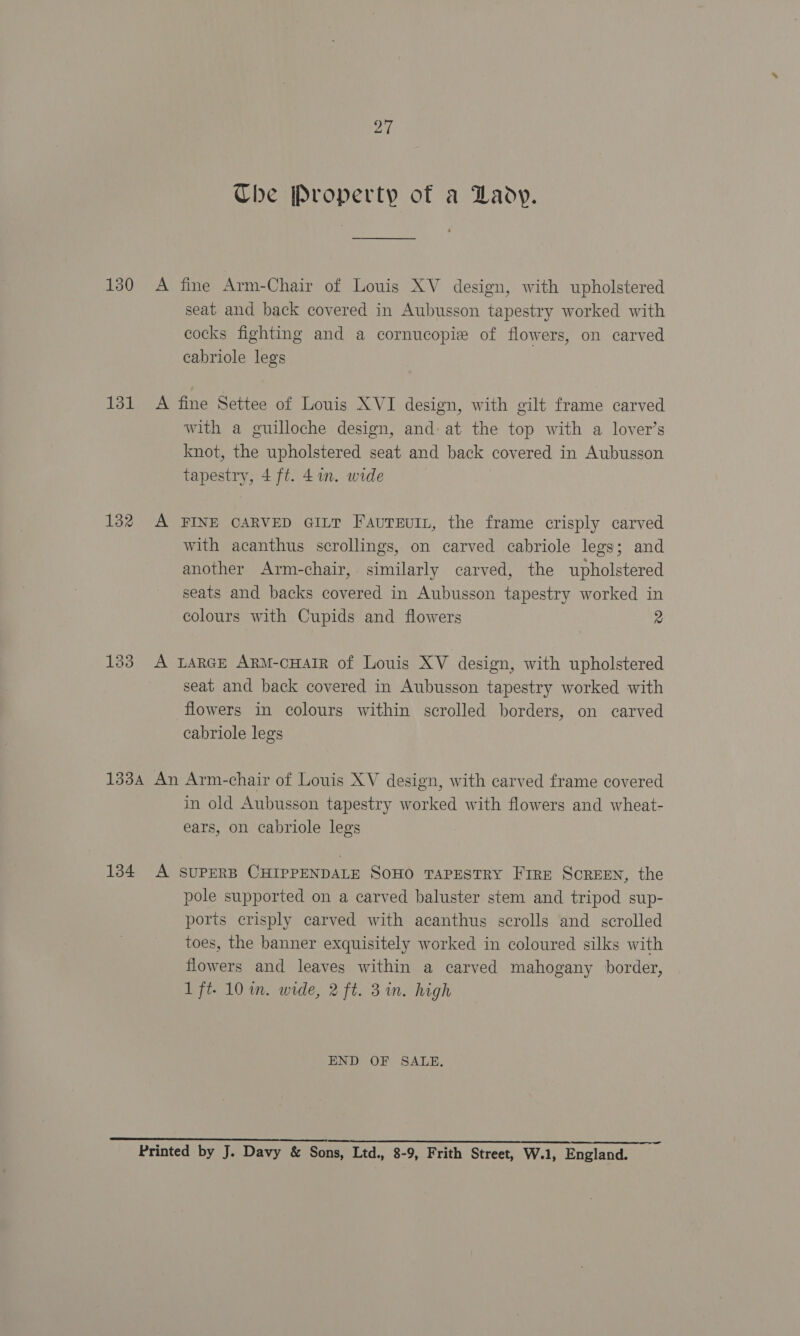Che Property of a Lady. 130 A fine Arm-Chair of Louis XV design, with upholstered seat and back covered in Aubusson tapestry worked with cocks fighting and a cornucopie of flowers, on carved cabriole legs 131 A fine Settee of Louis XVI design, with gilt frame carved with a guilloche design, and: at the top with a lover’s knot, the upholstered seat and back covered in Aubusson tapestry, 4 ft. 4in. wide 132 A FINE CARVED GILT Favureuin, the frame crisply carved with acanthus scrollings, on carved cabriole legs; and another Arm-chair, similarly carved, the upholstered seats and backs covered in Aubusson tapestry worked in colours with Cupids and flowers 2 183 A LARGE ARM-cHAIR of Louis XV design, with upholstered seat and back covered in Aubusson tapestry worked with flowers in colours within scrolled borders, on carved cabriole legs 1334 An Arm-chair of Louis XV design, with carved frame covered in old Aubusson tapestry worked with flowers and wheat- ears, on cabriole legs 134 A SUPERB CHIPPENDALE SOHO TAPESTRY Fire SCREEN, the pole supported on a carved baluster stem and tripod sup- ports crisply carved with acanthus scrolls and scrolled toes, the banner exquisitely worked in coloured silks with flowers and leaves within a carved mahogany border, 1 ft. 10 in. wide, 2 ft. 31m. high END OF SALE. sears nee ES) Pe eve Oe te a Fn hk PT Printed by J. Davy &amp; Sons, Ltd., 8-9, Frith Street, W.1, England.
