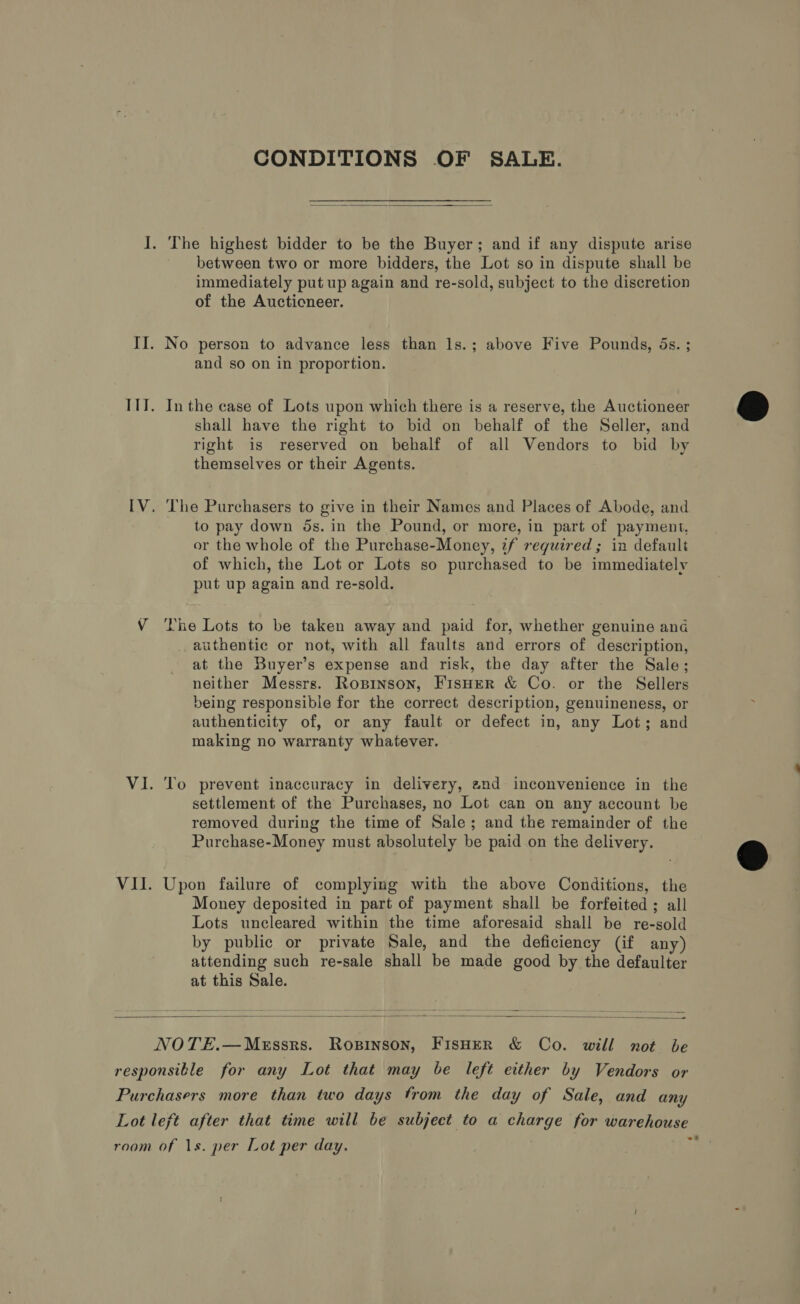 CONDITIONS OF SALE.  I. The highest bidder to be the Buyer; and if any dispute arise between two or more bidders, the Lot so in dispute shall be immediately put up again and re-sold, subject to the discretion of the Auctioneer. II. No person to advance less than 1s.; above Five Pounds, 5s. ; and so on in proportion. III. Inthe case of Lots upon which there is a reserve, the Auctioneer shall have the right to bid on behalf of the Seller, and right is reserved on behalf of all Vendors to bid by themselves or their Agents. IV. The Purchasers to give in their Names and Places of Abode, and to pay down ds. in the Pound, or more, in part of payment, or the whole of the Purchase-Money, if reguired; in default of which, the Lot or Lots so purchased to be immediately put up again and re-sold. V The Lots to be taken away and paid for, whether genuine ang authentic or not, with all faults and errors of description, at the Buyer’s expense and risk, the day after the Sale; neither Messrs. Ropinson, FisHER &amp; Co. or the Sellers being responsible for the correct description, genuineness, or authenticity of, or any fault or defect in, any Lot; and making no warranty whatever. VI. To prevent inaccuracy in delivery, 2nd inconvenience in the settlement of the Purchases, no Lot can on any account be removed during the time of Sale; and the remainder of the Purchase-Money must absolutely be paid on the delivery. VII. Upon failure of complying with the above Conditions, the Money deposited in part of payment shall be forfeited ; all Lots uncleared within the time aforesaid shall be re-sold by public or private Sale, and the deficiency (if any) attending such re-sale shall be made good by the defaulter at this Sale.  NOTE.—MeEssrs. Ropinson, FisHer &amp; Co. will not be responsible for any Lot that may be left either by Vendors or Purchasers more than two days from the day of Sale, and any Lot left after that time will be subject to a charge for warehouse room of 1s. per Lot per day.