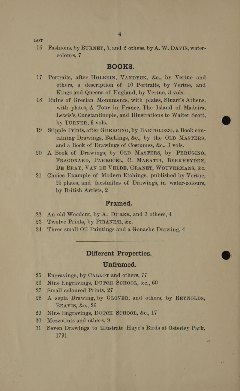 LOT 16 17 LN 20 21 22 20 2A 4 Fashions, by BURNEY, 5, and 2 othens, by A. W. DAVIS, water- colours, 7 BOOKS. Portraits, after HOLBEIN, VANDYCK, &amp;c., by Vertue and others, a description of 10 Portraits, by Vertue, and Kings and Queens of England, by Vertue, 3 vols. Ruins of Grecian Monuments, with plates, Stuart’s Athens, with plates, A Tour in France, The Island of Madeira, Lewis’s, Constantinople, and Illustrations to Walter Scott, by TURNER, 6 vols. Stipple Prints, after GUERCINO, by BARTOLOZZI, a Book con- taining Drawings, Etchings, &amp;c., by the OLD MASTERS, and a Book of Drawings of Costumes, &amp;¢., 3 vols. A Book of Drawings, by OLD MASTERS, by PERUGINO, FRAGONARD, PARROCEL, C. MARATTI, BERKHEYDEN, DE BRAY, VAN DE VELDE, GRANET, WOUVERMANS, &amp;c. Choice Example of Modern Etchings, published by Vertue, 25 plates, and facsimiles of Drawings, in water-colours, by British Artists, 2 Framed. An old Woodcut, by A. DURER, and 3 others, 4 Twelve Prints, by PIRANESI, &amp;c. Three small Oil Paintings and a Gouache Drawing, 4 ' Different Properties. Unframed. Eneravings, by CALLOT and others, 77 Nine Kngravings, DUTCH SCHOOL, &amp;c., 60 Small coloured Prints, 27 A sepia Drawing, by GLOVER, and others, by REYNOLDS, BEAVIS, &amp;e., 26 Nine Engravings, DUTCH SCHOOL, &amp;c., 17 Mezzotints and others, 9 Seven Drawings to illustrate Haye’s Birds at Osterley Park, 1791