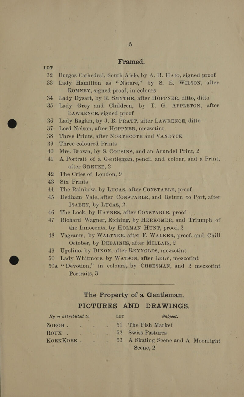 shy 49 50 Framed. Burgos Cathedral, South Aisle, by A. H. HAIG, signed proof Lady Hamilton as “Nature,” by 8S. E. WILSON, after ROMNEY, signed proof, in colours Lady Dysart, by R. SMYTHE, after HOPPNER, ditto, ditto Lady Grey and Children, by T. G. APPLETON, after LAWRENCE, signed proof Lady Raglan, by J. B. PRATT, after LAWRENCE, ditto Lord Nelson, after HOPPNER, mezzotint Three Prints, after NORTHCOTE and VANDYCK Three coloured Prints Mrs. Brown, by 8. COUSINS, and an Arundel Print, 2 A Portrait of a Gentleman, pencil and colour, and a Print, after GREUZE, 2 ) The Cries of London, 9 Six Prints The Rainbow, by LUCAS, after CONSTABLE, proof Dedham Vale, after CONSTABLE, and Return to Port, after ISABEY, by LUCAS, 2 The Lock, by HAYNES, after CONSTABLE, proof Richard Wagner, Etching, by HERKOMER, and Triumph of the Innocents, by HOLMAN HUNT, proof, 2 Vagrants, by WALTNER, after F. WALKER, proof, and Chill October, by DEBAINES, after MILLAIS, 2 Ugolino, by DIXON, after REYNOLDS, mezzotint Lady Whitmore, by WATSON, after LELY, mezzotint Portraits, 3  The Property of a Gentleman. PICTURES AND DRAWINGS. By or attributed to LOT ; Subject. ZORGH . { : . ol. The Fish Market ROUMUN : f . 52 Swiss Pastures KOEKKOEK , 93 A Skating Scene and A Moonlight Scene, 2