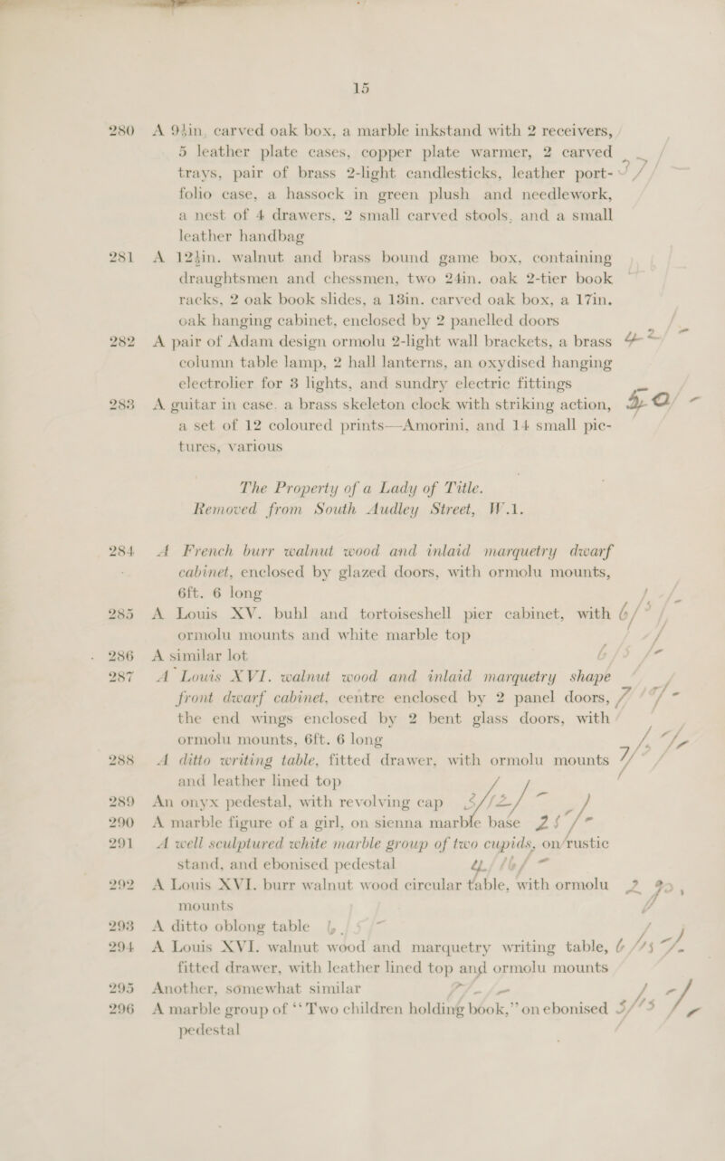 2580 281 25: 284. 285 286 287 15 A 9tin, carved oak box, a marble inkstand with 2 receivers, 5 leather plate cases, copper plate warmer, 2 carved trays, pair of brass 2-light candlesticks, leather port-~ / folio case, a hassock in green plush and needlework, a nest of 4 drawers, 2 small carved stools, and a small leather handbag A 12hin. walnut and brass bound game box, containing draughtsmen and chessmen, two 24in. oak 2-tier book racks, 2 oak book slides, a 18in. carved oak box, a 17in. oak hanging cabinet, enclosed by 2 panelled doors A pair of Adam design ormolu 2-light wall brackets, a brass “&amp; ~ column table lamp, 2 hall lanterns, an oxydised hanging electrolier for 3 lights, and sundry electric fittings Pe A guitar in case. a brass skeleton clock with striking action, yb a a set of 12 coloured prints—Amorini, and 14 small pic- tures, various The Property of a Lady of Title. Removed from South Audley Street, W.1. A French burr walnut wood and inlaid marquetry dwarf cabinet, enclosed by glazed doors, with ormolu mounts, 6ft. 6 long / A Louis XV. buhl and tortoiseshell pier cabinet, with , fe ormolu mounts and white marble top | 7 A similar lot b - A Louis XVI. walnut wood and inlaid marquetry shape y front dwarf cabinet, centre enclosed by 2 panel doors, Va ie’, the end wings enclosed by 2 bent glass doors, with | ormolu mounts, 6ft. 6 long “Fy / vf ; tf). FF A ditto writing table, fitted drawer, with ormolu mounts 7 / and leather lined top An onyx pedestal, with revolving cap | = A marble figure of a girl, on sienna marble base 2 r A well sculptured white marble group of two cupids, on/Tustic  stand, and ebonised pedestal “fief — A Louis XVI. burr walnut wood circular table, with ormolu PA je : mounts 4 A ditto oblong table |. ’ A Louis XVI. walnut wood and marquetry writing table, fitted drawer, with leather lined top and ormolu mounts Another, somewhat similar Aue P Bag ° A marble group of ‘‘ Two children holding book,’’ on ebonised 5/* ° rr pedestal tps.