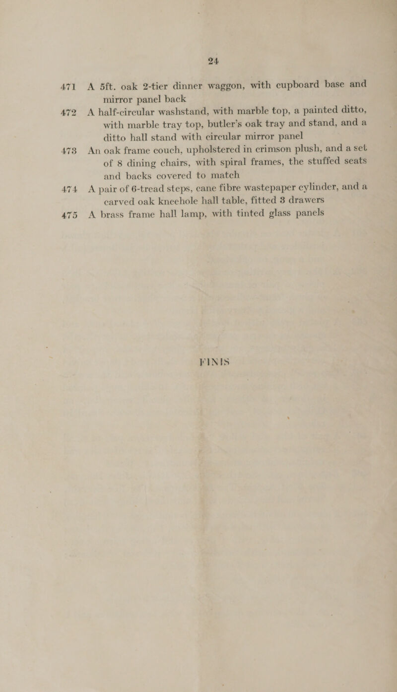 475 A 5ft. oak 2-tier dinner waggon, with cupboard base and mirror panel back A half-circular washstand, with marble top, a painted ditto, with marble tray top, butler’s oak tray and stand, and a ditto hall stand with circular mirror panel An oak frame couch, upholstered in crimson plush, and a set of 8 dining chairs, with spiral frames, the stuffed seats and backs covered to match A pair of 6-tread steps, cane fibre wastepaper cylinder, and a earved oak kneehole hall table, fitted 8 drawers A brass frame hall lamp, with tinted glass panels FINIS