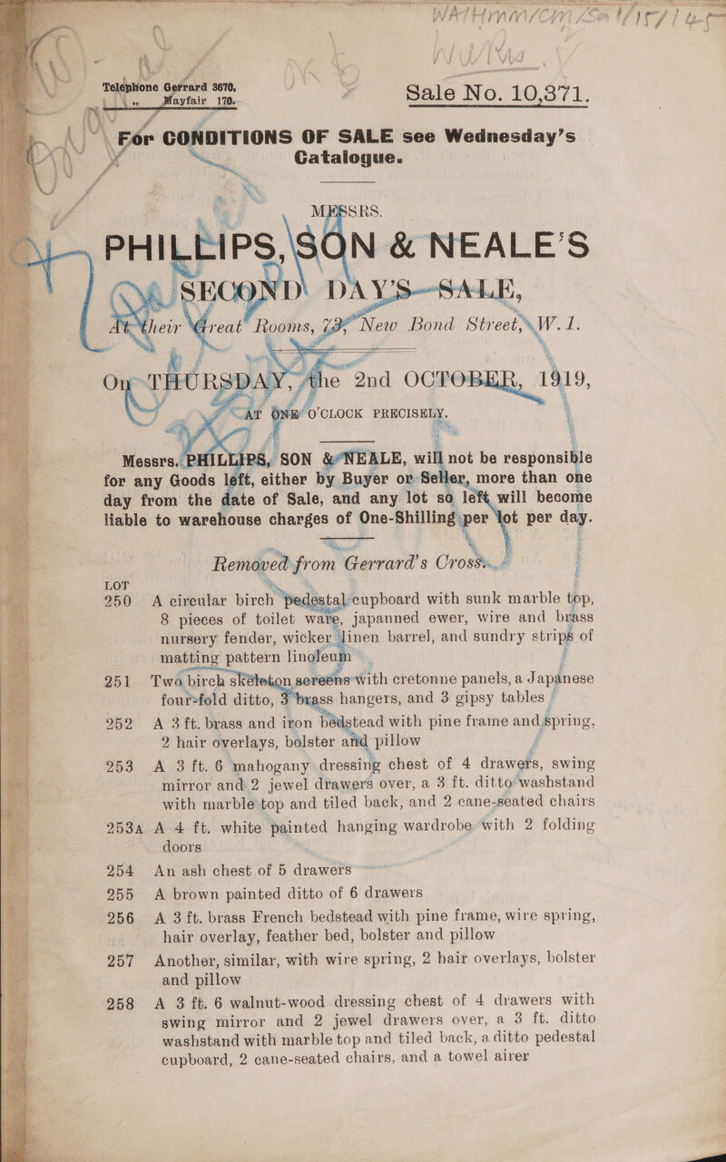  RRR Ri ie dts ds A a a oa ec vars aisle aa ‘ 3 , ‘ i        Hy nn“ ; ; ¥ Sale No. 10.871, \ For CONDITIONS OF SALE see Wednesday’s Fa N. Gatalogue.  “11s, i t On at  ay aa “at BY ‘0’ CLOCK PRECISELY. Messrs. PH IPS, , SON &amp;NEALE, wilh not be eaponsitte for any Goods aft, either by Buyer or Seller, more than one day from the date of Sale, and any lot sO le will become liable to warehouse charges of One- ‘Shilling per ot per a. om Removed from ‘Gerrard's CrostuJ LOT , 250 A cireular birch ‘pec estal: cupboard with sunk marble top, 8 pieces of toilet ware, japanned ewer, wire and brass nursery fender, wicker ‘linen barre], and sundry a of matting dnt linoleum 251 Two bireh S on sereéns® with cretonne panels, a Japanese four-fold ditto, 3 brass hangers, and 3 gipsy tables © We, 952 A 3 ft. brass ana? iron bedstead with pine frame pe Lapring, 2 hair overlays, bolster and pillow 253 A 3 ft. 6 mahogany dressing chest of 4 diniighe swing mirror and 2 jewel drawers over, a 3 ft. ditto washstand with marble:top and tiled back, and 2 cane- seated chairs 253a A 4 ft. white mented hanging wardrobe. with 2 folding doors 254 An ash chest of 5 drawers 255 A brown painted ditto of 6 drawers 256 &lt;A 3 ft. brass French bedstead with pine frame, wire spring, hair overlay, feather bed, bolster and pillow 257 Another, similar, with wire spring, 2 hair overlays, bolster and pillow 258 &lt;A 3 ft. 6 walnut-wood dressing chest of 4 drawers with | swing mirror and 2 jewel drawers over, a 3 ft. ditto washstand with marble top and tiled back, a ditto pedestal cupboard, 2 cane-seated chairs, and a towel airer     re #   