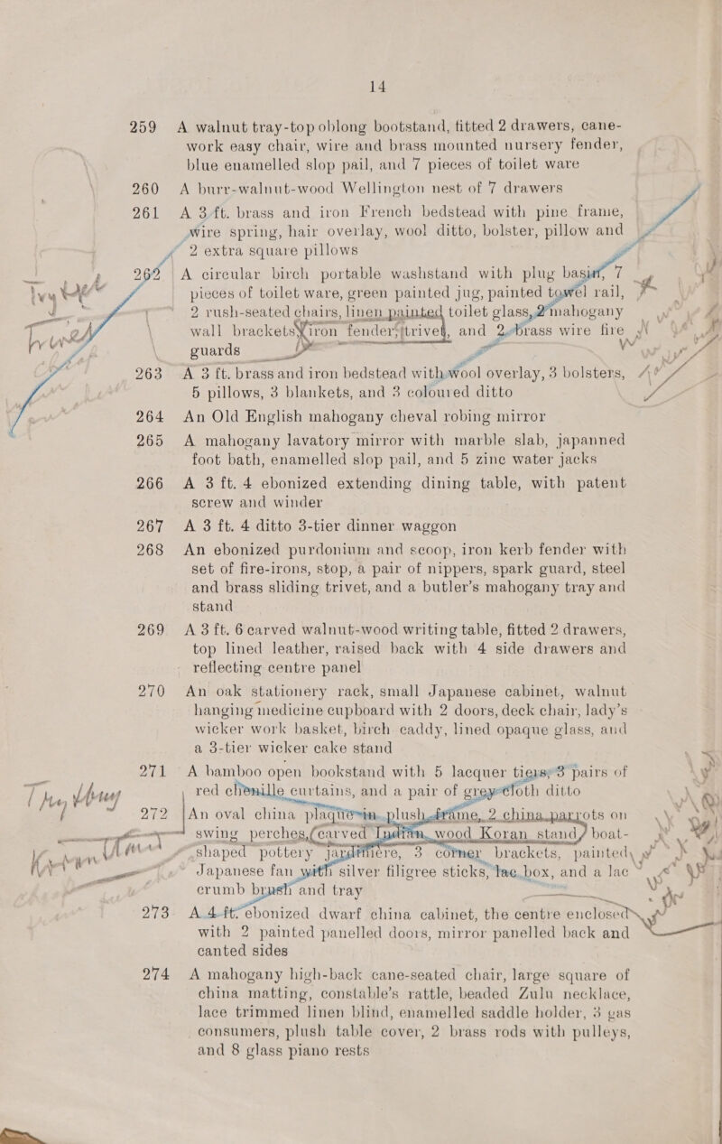  269 270 271 273 274  14 work easy chair, wire and brass mounted nursery fender, blue enamelled slop pail, and 7 pieces of toilet ware A burr-walnut-wood Wellington nest of 7 drawers A 3 ft. brass and iron French bedstead with pine frame, Wire spring, hair overlay, wool ditto, bolster, pillow and A circular birch portable washstand with plug bagie”7 here M pieces of toilet ware, green painted jug, painted towel rail, a 2 rush-seated chairs, linen. ec EE toilet glass, mahogany wall brackets} iron ‘fender; trive and 2.brass wire fire y\ NO tape ten i. a Vv sia guards wy Pa   A 3 ft. brass and iron bedstead with wool overlay, 3 bolsters, 5 pillows, 3 blankets, and 3 coloured ditto £ An Old English mahogany cheval robing mirror A mahogany lavatory mirror with marble slab, japanned foot bath, enamelled slop pail, and 5 zine water jacks A 3 ft. 4 ebonized extending dining table, with patent screw and winder A 3 ft. 4 ditto 3-tier dinner waggon An ebonized purdonium and scoop, iron kerb fender with set of fire-irons, stop, a pair of nippers, spark guard, steel and brass sliding trivet, and a butler’ s mahogany tray and stand A 3 ft. 6carved walnut-wood writing table, fitted 2 drawers, top lined leather, raised back with 4 side drawers and reflecting centre panel An oak stationery rack, small Japanese cabinet, walnut hanging medicine cupboard with 2 doors, deck anys lady’s wicker work basket, birch caddy, lined opaque glass, aud a 3-tier wicker cake stand A bamboo open bookstand with 5 lacquer tiers; 3 pairs of red clienille curtains, and a pair of grey loth ditto An oval alin plaqiie~in...   | 4rfine,. 2 chinaparrots on | swing perchesc (carved Ty tan, wood Koran stand/boat- shaped pottery jana? rere, 3 colmer “brackets, painted, v ~ } R on ) silver filigree sticks, lac. box, and a lac ™ \Pe) Japanese fan crumb brush and tray pie e oe A 4-ft-ebonized dwarf china cabinet, the centre iG ae iv with 2 painted panelled doors, mirror panelled back and canted sides     A mahogany high-back cane-seated chair, large square of china matting, constable’s rattle, me Zulu necklace, lace trimmed linen blind, enamelled saddle holder, 3 gas consumers, plush table cover, 2 brass rods with pulleys, and 8 glass piano rests