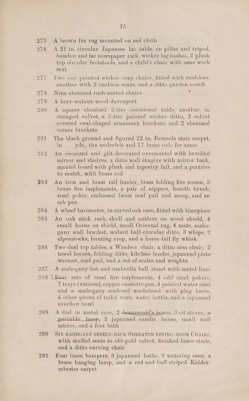 1D 275 A brown fur rug mounted on red cloth 276 A 21 in. circular Japanese lac table, on pillar and tripod, bamboo and lac newspaper rack, wicker log basket, 2 plush top circular footstools, and a child’s chair with cane work seat 277 ‘Two red painted wicker easy chairs, fitted with cushions, another with 2 cushion seats, and a ditto garden couch 278 Nine ebonized rush-seated chairs 279 A burr-walnut-wood davenport 280 A square ebonized 2-tier occasional table, another, in stamped velvet, a 2-tier painted wicker ditto, 2 velvet covered oval-shaped ornament brackets, and 2 ebonized corner brackets 281 The black ground and figured 22 in. Brussels stair carpet, in yds., the underfelt and 17 brass rods for same 282 An ebonized and gilt decorated overmantel with bevelled mirror and shelves, a ditto wall étagére with mirror back, mantel board with plush and tapestry fall, and a porticre to match, with brass rod 283 An iron and brass rail fender, brass folding fire screen, 3 brass fire implements, a pair of nippers, hearth brush, steel poker, embossed brass coal pail and scoop, and an ash pan 284 A wheel barometer, in carved oak case, fitted with timepiece 285 An oak stick rack, skull and antlers on wood shield, 4 small horns on shield, small Oriental rug, 4 mats, maho- gany wall bracket, walnut half-circular ditto, 3 whips, 2 alpenstocks, hunting crop, and a horse-tail fly whisk 286 Two deal top tables, a Windsor chair, a ditto arm chair, 2 towel horses, folding ditto, kitchen fender, japanned plate warmer, coal pail, and a set of scales and weights 287 A mahogany hat and umbrella hall stand with metal liner 238 \Heur sets of steel fire implements, 4 odd steel pokers, 7 trays (various), copper omelette pan, 4 painted water cans and a mahogany enclosed washstand with plug basin, 4 other pieces of toilet ware, water bottle, and a japanned overflow bowl 289 A dial in metal case, 2 shousemaid’s boxes, 3 oil stoves, a portable.lamp, 2 japanned candle boxes, small wall mirror, and a foot bath 290 SIX MAHOGANY SHIELD-BACK SHERATON DINING-ROOM CHAIRS, with stuffed seats in old-gold velvet, finished brass studs, and a ditto carving chair 291 Four linen hampers, 3 japanned baths, 2 watering cans, a brass hanging lamp, and a red and buff striped Kidder- minster carpet